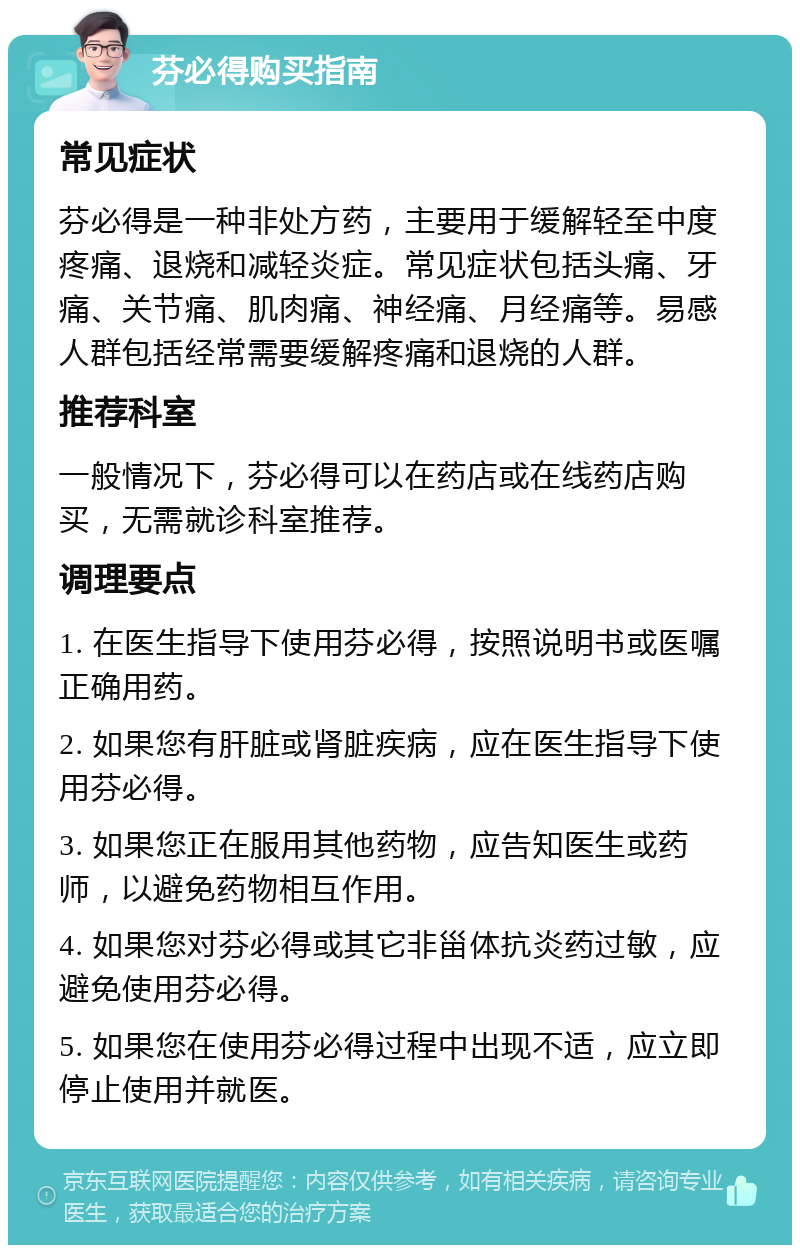 芬必得购买指南 常见症状 芬必得是一种非处方药，主要用于缓解轻至中度疼痛、退烧和减轻炎症。常见症状包括头痛、牙痛、关节痛、肌肉痛、神经痛、月经痛等。易感人群包括经常需要缓解疼痛和退烧的人群。 推荐科室 一般情况下，芬必得可以在药店或在线药店购买，无需就诊科室推荐。 调理要点 1. 在医生指导下使用芬必得，按照说明书或医嘱正确用药。 2. 如果您有肝脏或肾脏疾病，应在医生指导下使用芬必得。 3. 如果您正在服用其他药物，应告知医生或药师，以避免药物相互作用。 4. 如果您对芬必得或其它非甾体抗炎药过敏，应避免使用芬必得。 5. 如果您在使用芬必得过程中出现不适，应立即停止使用并就医。