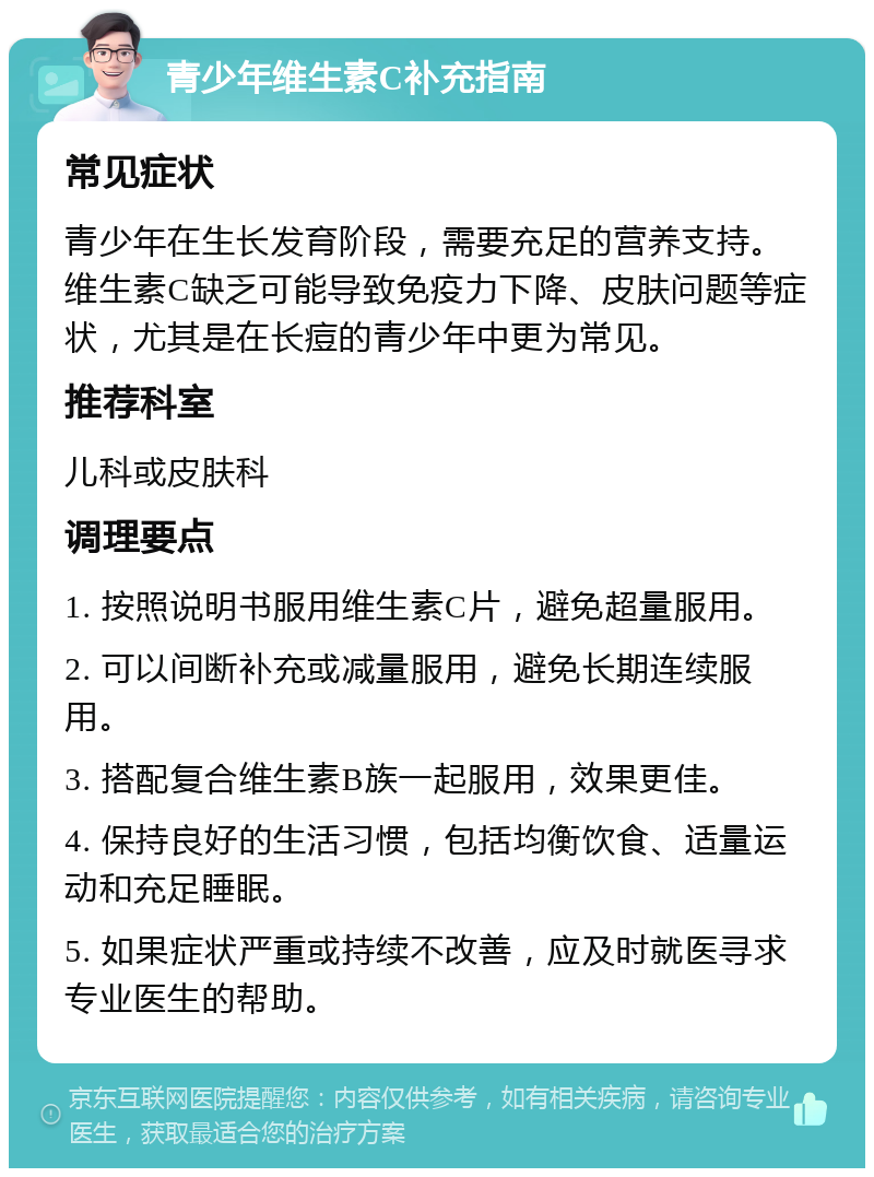 青少年维生素C补充指南 常见症状 青少年在生长发育阶段，需要充足的营养支持。维生素C缺乏可能导致免疫力下降、皮肤问题等症状，尤其是在长痘的青少年中更为常见。 推荐科室 儿科或皮肤科 调理要点 1. 按照说明书服用维生素C片，避免超量服用。 2. 可以间断补充或减量服用，避免长期连续服用。 3. 搭配复合维生素B族一起服用，效果更佳。 4. 保持良好的生活习惯，包括均衡饮食、适量运动和充足睡眠。 5. 如果症状严重或持续不改善，应及时就医寻求专业医生的帮助。