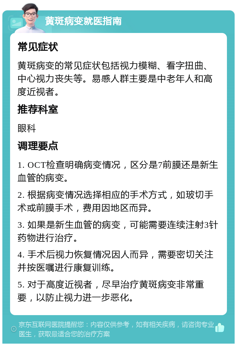 黄斑病变就医指南 常见症状 黄斑病变的常见症状包括视力模糊、看字扭曲、中心视力丧失等。易感人群主要是中老年人和高度近视者。 推荐科室 眼科 调理要点 1. OCT检查明确病变情况，区分是7前膜还是新生血管的病变。 2. 根据病变情况选择相应的手术方式，如玻切手术或前膜手术，费用因地区而异。 3. 如果是新生血管的病变，可能需要连续注射3针药物进行治疗。 4. 手术后视力恢复情况因人而异，需要密切关注并按医嘱进行康复训练。 5. 对于高度近视者，尽早治疗黄斑病变非常重要，以防止视力进一步恶化。