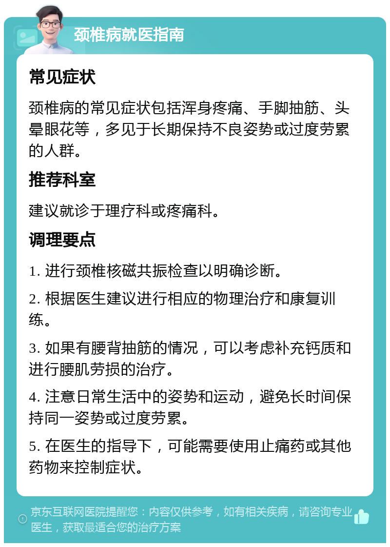 颈椎病就医指南 常见症状 颈椎病的常见症状包括浑身疼痛、手脚抽筋、头晕眼花等，多见于长期保持不良姿势或过度劳累的人群。 推荐科室 建议就诊于理疗科或疼痛科。 调理要点 1. 进行颈椎核磁共振检查以明确诊断。 2. 根据医生建议进行相应的物理治疗和康复训练。 3. 如果有腰背抽筋的情况，可以考虑补充钙质和进行腰肌劳损的治疗。 4. 注意日常生活中的姿势和运动，避免长时间保持同一姿势或过度劳累。 5. 在医生的指导下，可能需要使用止痛药或其他药物来控制症状。