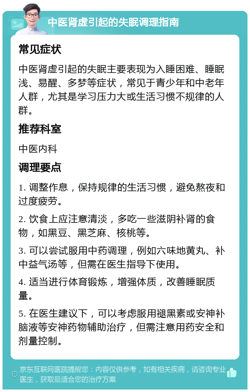 中医肾虚引起的失眠调理指南 常见症状 中医肾虚引起的失眠主要表现为入睡困难、睡眠浅、易醒、多梦等症状，常见于青少年和中老年人群，尤其是学习压力大或生活习惯不规律的人群。 推荐科室 中医内科 调理要点 1. 调整作息，保持规律的生活习惯，避免熬夜和过度疲劳。 2. 饮食上应注意清淡，多吃一些滋阴补肾的食物，如黑豆、黑芝麻、核桃等。 3. 可以尝试服用中药调理，例如六味地黄丸、补中益气汤等，但需在医生指导下使用。 4. 适当进行体育锻炼，增强体质，改善睡眠质量。 5. 在医生建议下，可以考虑服用褪黑素或安神补脑液等安神药物辅助治疗，但需注意用药安全和剂量控制。