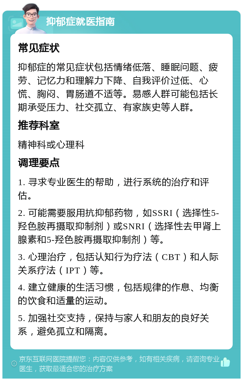 抑郁症就医指南 常见症状 抑郁症的常见症状包括情绪低落、睡眠问题、疲劳、记忆力和理解力下降、自我评价过低、心慌、胸闷、胃肠道不适等。易感人群可能包括长期承受压力、社交孤立、有家族史等人群。 推荐科室 精神科或心理科 调理要点 1. 寻求专业医生的帮助，进行系统的治疗和评估。 2. 可能需要服用抗抑郁药物，如SSRI（选择性5-羟色胺再摄取抑制剂）或SNRI（选择性去甲肾上腺素和5-羟色胺再摄取抑制剂）等。 3. 心理治疗，包括认知行为疗法（CBT）和人际关系疗法（IPT）等。 4. 建立健康的生活习惯，包括规律的作息、均衡的饮食和适量的运动。 5. 加强社交支持，保持与家人和朋友的良好关系，避免孤立和隔离。