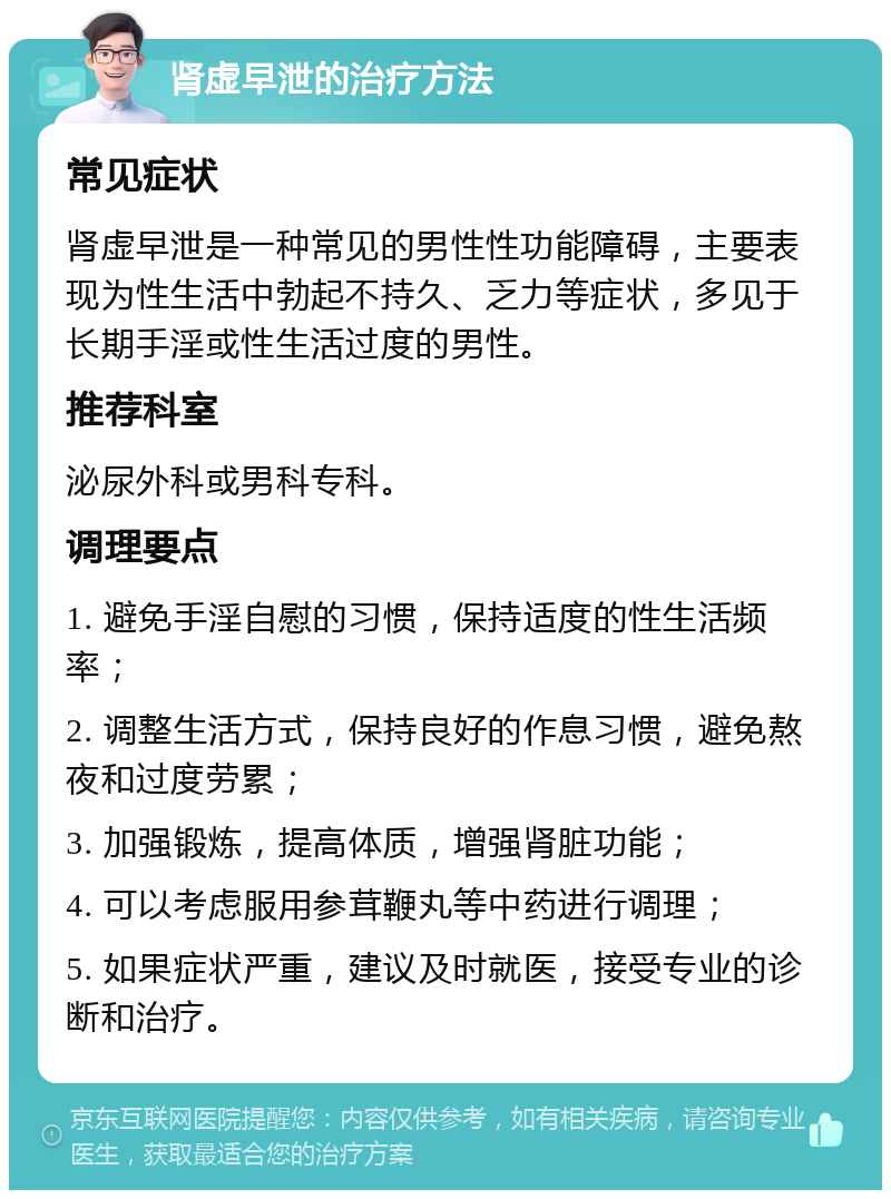 肾虚早泄的治疗方法 常见症状 肾虚早泄是一种常见的男性性功能障碍，主要表现为性生活中勃起不持久、乏力等症状，多见于长期手淫或性生活过度的男性。 推荐科室 泌尿外科或男科专科。 调理要点 1. 避免手淫自慰的习惯，保持适度的性生活频率； 2. 调整生活方式，保持良好的作息习惯，避免熬夜和过度劳累； 3. 加强锻炼，提高体质，增强肾脏功能； 4. 可以考虑服用参茸鞭丸等中药进行调理； 5. 如果症状严重，建议及时就医，接受专业的诊断和治疗。