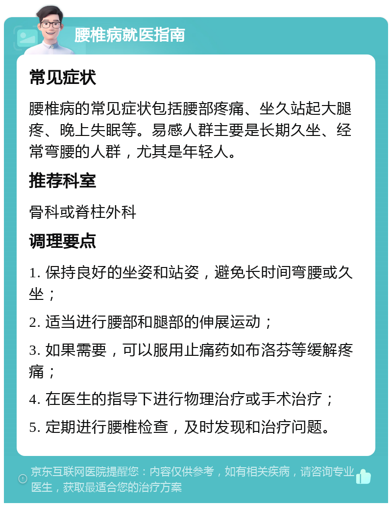 腰椎病就医指南 常见症状 腰椎病的常见症状包括腰部疼痛、坐久站起大腿疼、晚上失眠等。易感人群主要是长期久坐、经常弯腰的人群，尤其是年轻人。 推荐科室 骨科或脊柱外科 调理要点 1. 保持良好的坐姿和站姿，避免长时间弯腰或久坐； 2. 适当进行腰部和腿部的伸展运动； 3. 如果需要，可以服用止痛药如布洛芬等缓解疼痛； 4. 在医生的指导下进行物理治疗或手术治疗； 5. 定期进行腰椎检查，及时发现和治疗问题。