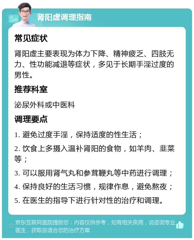 肾阳虚调理指南 常见症状 肾阳虚主要表现为体力下降、精神疲乏、四肢无力、性功能减退等症状，多见于长期手淫过度的男性。 推荐科室 泌尿外科或中医科 调理要点 1. 避免过度手淫，保持适度的性生活； 2. 饮食上多摄入温补肾阳的食物，如羊肉、韭菜等； 3. 可以服用肾气丸和参茸鞭丸等中药进行调理； 4. 保持良好的生活习惯，规律作息，避免熬夜； 5. 在医生的指导下进行针对性的治疗和调理。