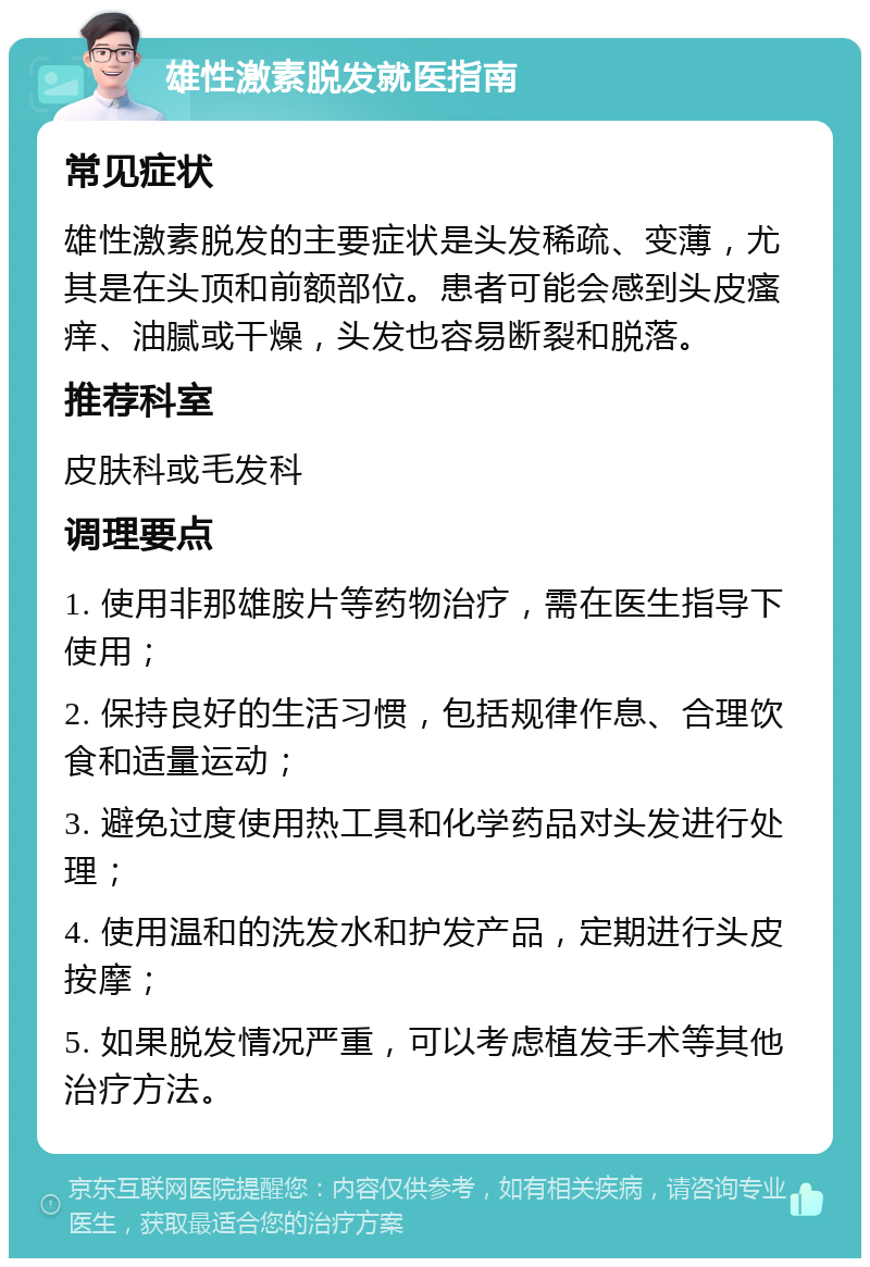 雄性激素脱发就医指南 常见症状 雄性激素脱发的主要症状是头发稀疏、变薄，尤其是在头顶和前额部位。患者可能会感到头皮瘙痒、油腻或干燥，头发也容易断裂和脱落。 推荐科室 皮肤科或毛发科 调理要点 1. 使用非那雄胺片等药物治疗，需在医生指导下使用； 2. 保持良好的生活习惯，包括规律作息、合理饮食和适量运动； 3. 避免过度使用热工具和化学药品对头发进行处理； 4. 使用温和的洗发水和护发产品，定期进行头皮按摩； 5. 如果脱发情况严重，可以考虑植发手术等其他治疗方法。