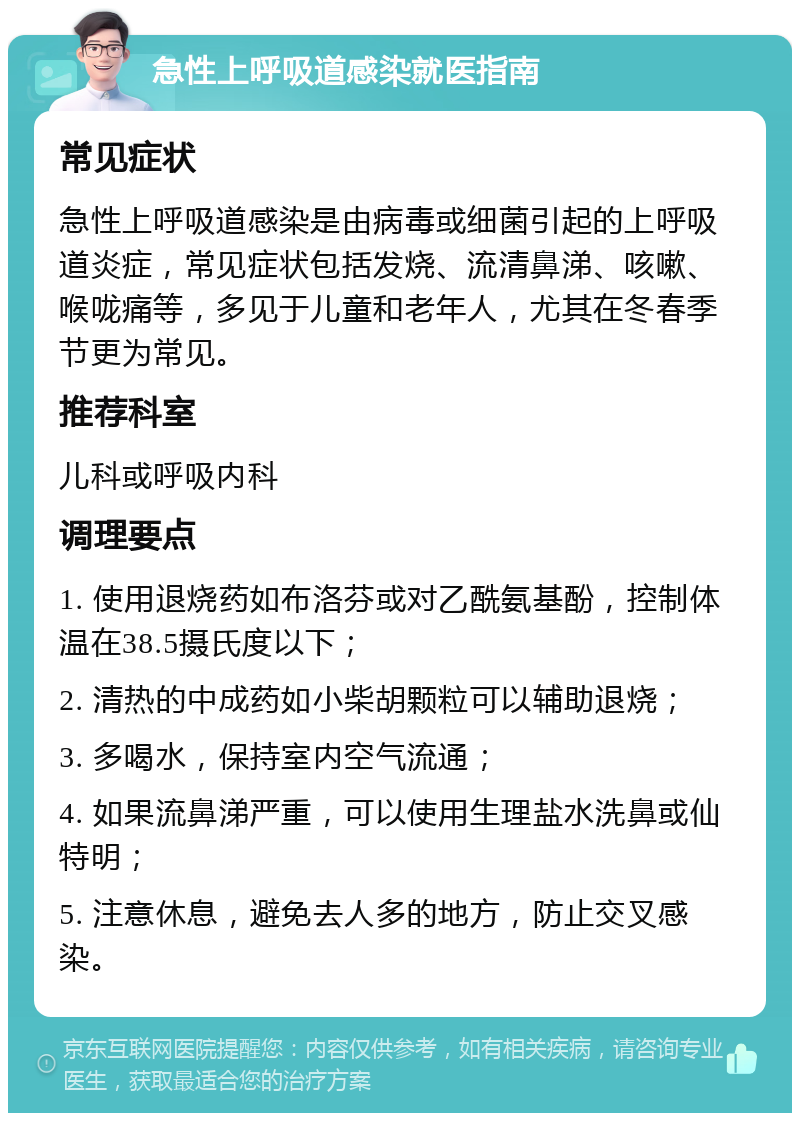 急性上呼吸道感染就医指南 常见症状 急性上呼吸道感染是由病毒或细菌引起的上呼吸道炎症，常见症状包括发烧、流清鼻涕、咳嗽、喉咙痛等，多见于儿童和老年人，尤其在冬春季节更为常见。 推荐科室 儿科或呼吸内科 调理要点 1. 使用退烧药如布洛芬或对乙酰氨基酚，控制体温在38.5摄氏度以下； 2. 清热的中成药如小柴胡颗粒可以辅助退烧； 3. 多喝水，保持室内空气流通； 4. 如果流鼻涕严重，可以使用生理盐水洗鼻或仙特明； 5. 注意休息，避免去人多的地方，防止交叉感染。