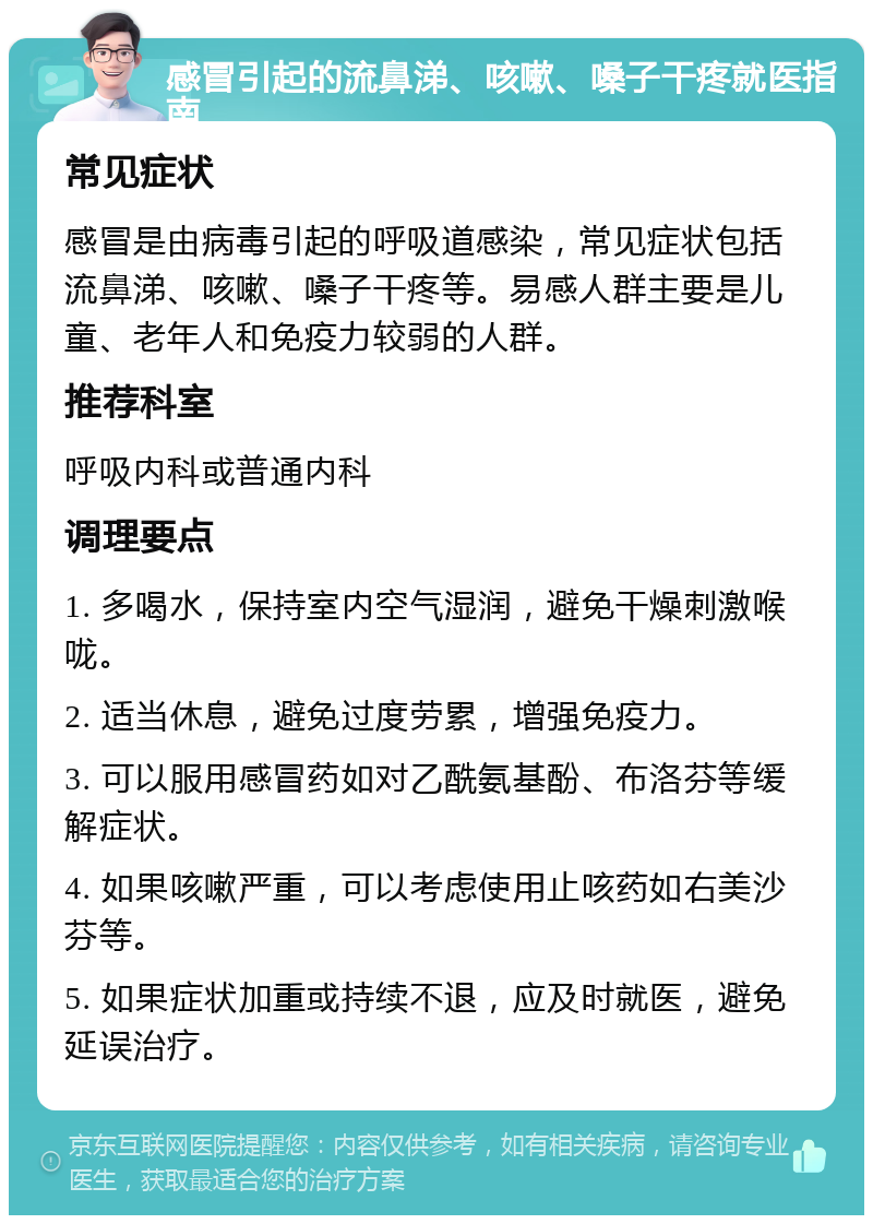 感冒引起的流鼻涕、咳嗽、嗓子干疼就医指南 常见症状 感冒是由病毒引起的呼吸道感染，常见症状包括流鼻涕、咳嗽、嗓子干疼等。易感人群主要是儿童、老年人和免疫力较弱的人群。 推荐科室 呼吸内科或普通内科 调理要点 1. 多喝水，保持室内空气湿润，避免干燥刺激喉咙。 2. 适当休息，避免过度劳累，增强免疫力。 3. 可以服用感冒药如对乙酰氨基酚、布洛芬等缓解症状。 4. 如果咳嗽严重，可以考虑使用止咳药如右美沙芬等。 5. 如果症状加重或持续不退，应及时就医，避免延误治疗。