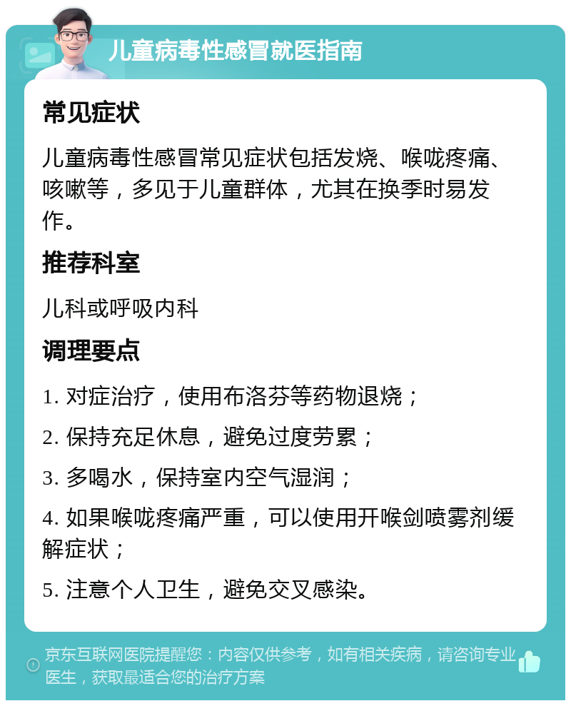 儿童病毒性感冒就医指南 常见症状 儿童病毒性感冒常见症状包括发烧、喉咙疼痛、咳嗽等，多见于儿童群体，尤其在换季时易发作。 推荐科室 儿科或呼吸内科 调理要点 1. 对症治疗，使用布洛芬等药物退烧； 2. 保持充足休息，避免过度劳累； 3. 多喝水，保持室内空气湿润； 4. 如果喉咙疼痛严重，可以使用开喉剑喷雾剂缓解症状； 5. 注意个人卫生，避免交叉感染。