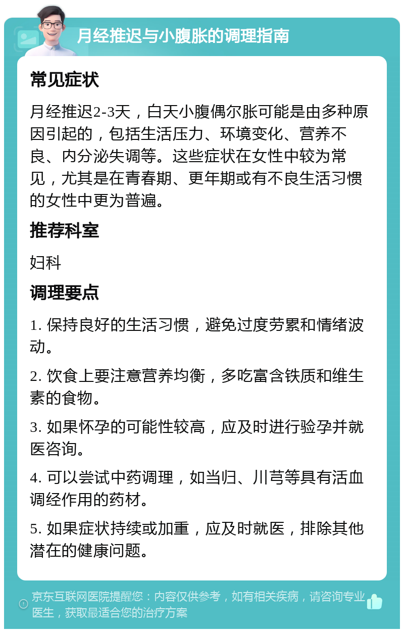 月经推迟与小腹胀的调理指南 常见症状 月经推迟2-3天，白天小腹偶尔胀可能是由多种原因引起的，包括生活压力、环境变化、营养不良、内分泌失调等。这些症状在女性中较为常见，尤其是在青春期、更年期或有不良生活习惯的女性中更为普遍。 推荐科室 妇科 调理要点 1. 保持良好的生活习惯，避免过度劳累和情绪波动。 2. 饮食上要注意营养均衡，多吃富含铁质和维生素的食物。 3. 如果怀孕的可能性较高，应及时进行验孕并就医咨询。 4. 可以尝试中药调理，如当归、川芎等具有活血调经作用的药材。 5. 如果症状持续或加重，应及时就医，排除其他潜在的健康问题。