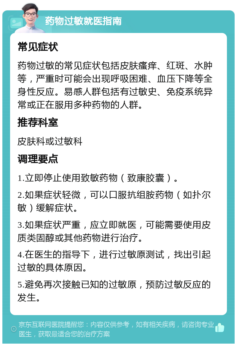 药物过敏就医指南 常见症状 药物过敏的常见症状包括皮肤瘙痒、红斑、水肿等，严重时可能会出现呼吸困难、血压下降等全身性反应。易感人群包括有过敏史、免疫系统异常或正在服用多种药物的人群。 推荐科室 皮肤科或过敏科 调理要点 1.立即停止使用致敏药物（致康胶囊）。 2.如果症状轻微，可以口服抗组胺药物（如扑尔敏）缓解症状。 3.如果症状严重，应立即就医，可能需要使用皮质类固醇或其他药物进行治疗。 4.在医生的指导下，进行过敏原测试，找出引起过敏的具体原因。 5.避免再次接触已知的过敏原，预防过敏反应的发生。