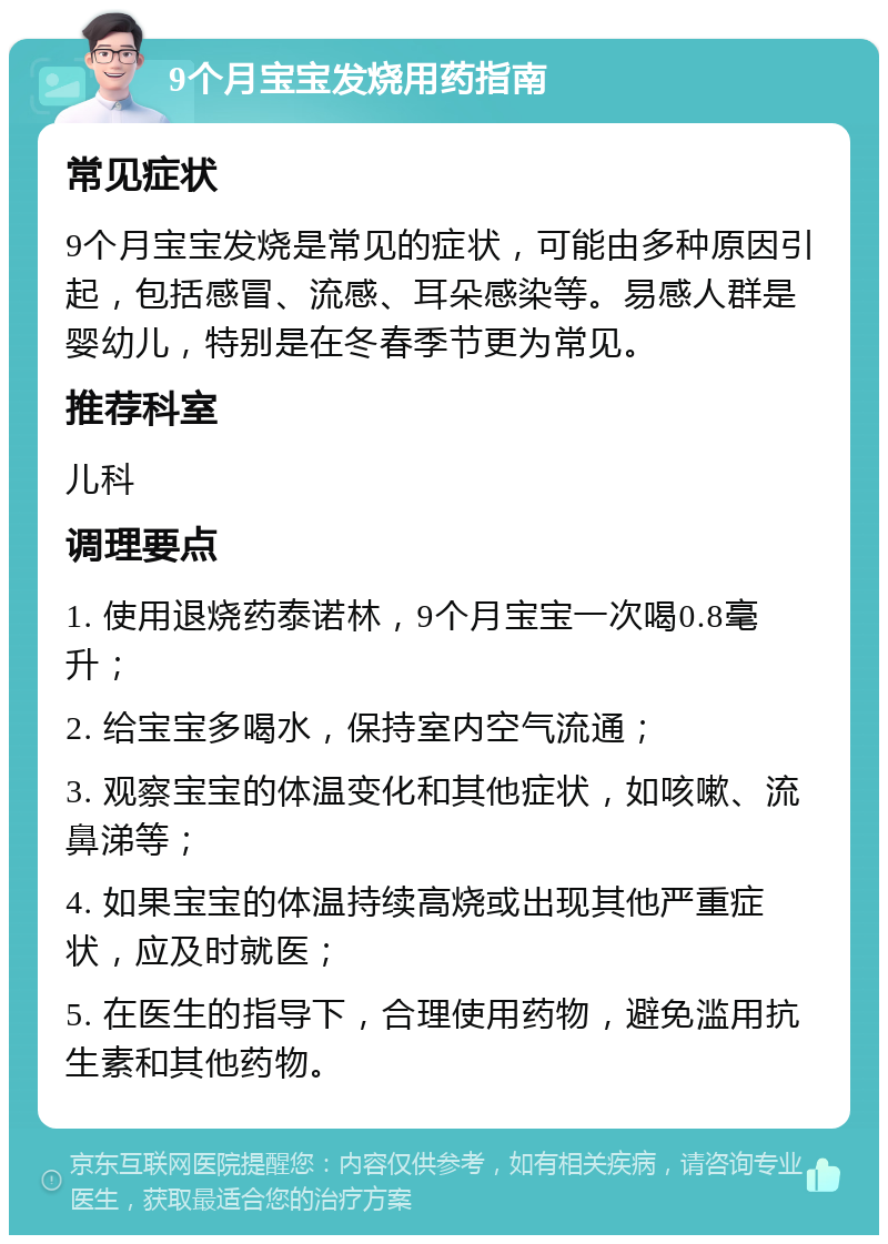 9个月宝宝发烧用药指南 常见症状 9个月宝宝发烧是常见的症状，可能由多种原因引起，包括感冒、流感、耳朵感染等。易感人群是婴幼儿，特别是在冬春季节更为常见。 推荐科室 儿科 调理要点 1. 使用退烧药泰诺林，9个月宝宝一次喝0.8毫升； 2. 给宝宝多喝水，保持室内空气流通； 3. 观察宝宝的体温变化和其他症状，如咳嗽、流鼻涕等； 4. 如果宝宝的体温持续高烧或出现其他严重症状，应及时就医； 5. 在医生的指导下，合理使用药物，避免滥用抗生素和其他药物。