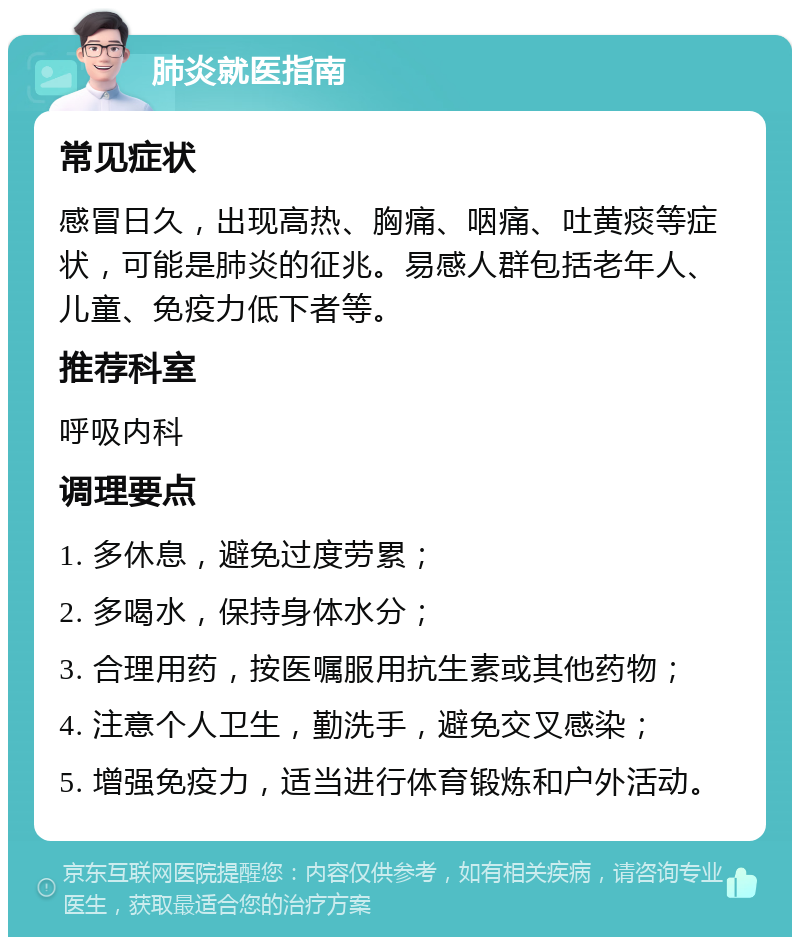 肺炎就医指南 常见症状 感冒日久，出现高热、胸痛、咽痛、吐黄痰等症状，可能是肺炎的征兆。易感人群包括老年人、儿童、免疫力低下者等。 推荐科室 呼吸内科 调理要点 1. 多休息，避免过度劳累； 2. 多喝水，保持身体水分； 3. 合理用药，按医嘱服用抗生素或其他药物； 4. 注意个人卫生，勤洗手，避免交叉感染； 5. 增强免疫力，适当进行体育锻炼和户外活动。