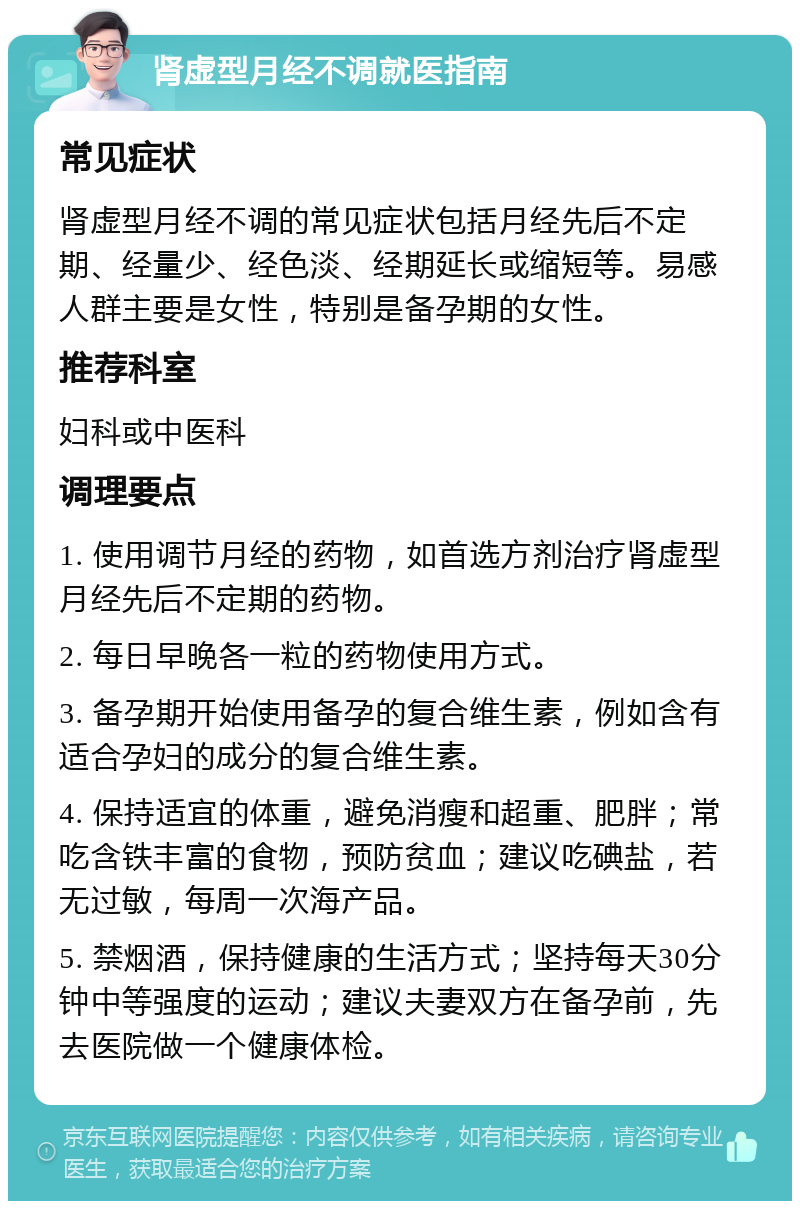 肾虚型月经不调就医指南 常见症状 肾虚型月经不调的常见症状包括月经先后不定期、经量少、经色淡、经期延长或缩短等。易感人群主要是女性，特别是备孕期的女性。 推荐科室 妇科或中医科 调理要点 1. 使用调节月经的药物，如首选方剂治疗肾虚型月经先后不定期的药物。 2. 每日早晚各一粒的药物使用方式。 3. 备孕期开始使用备孕的复合维生素，例如含有适合孕妇的成分的复合维生素。 4. 保持适宜的体重，避免消瘦和超重、肥胖；常吃含铁丰富的食物，预防贫血；建议吃碘盐，若无过敏，每周一次海产品。 5. 禁烟酒，保持健康的生活方式；坚持每天30分钟中等强度的运动；建议夫妻双方在备孕前，先去医院做一个健康体检。