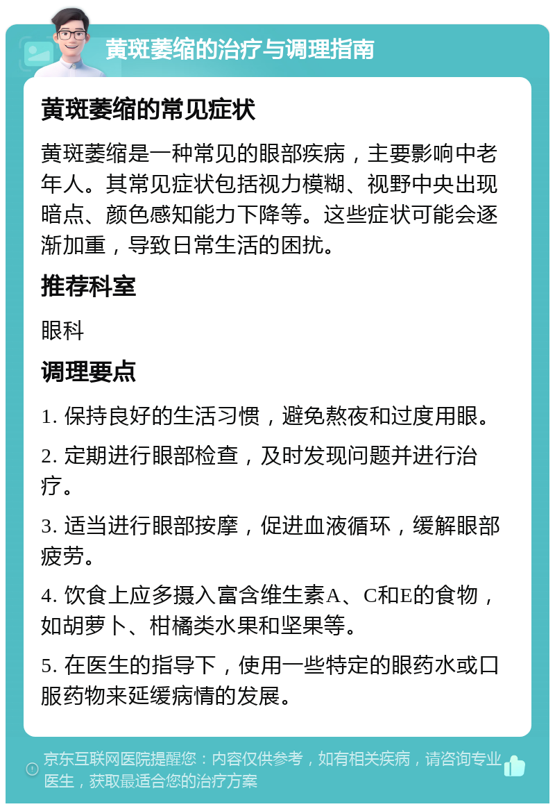 黄斑萎缩的治疗与调理指南 黄斑萎缩的常见症状 黄斑萎缩是一种常见的眼部疾病，主要影响中老年人。其常见症状包括视力模糊、视野中央出现暗点、颜色感知能力下降等。这些症状可能会逐渐加重，导致日常生活的困扰。 推荐科室 眼科 调理要点 1. 保持良好的生活习惯，避免熬夜和过度用眼。 2. 定期进行眼部检查，及时发现问题并进行治疗。 3. 适当进行眼部按摩，促进血液循环，缓解眼部疲劳。 4. 饮食上应多摄入富含维生素A、C和E的食物，如胡萝卜、柑橘类水果和坚果等。 5. 在医生的指导下，使用一些特定的眼药水或口服药物来延缓病情的发展。