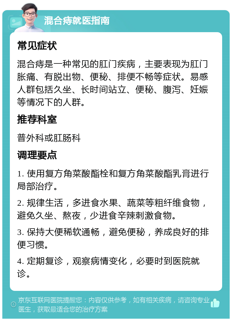 混合痔就医指南 常见症状 混合痔是一种常见的肛门疾病，主要表现为肛门胀痛、有脱出物、便秘、排便不畅等症状。易感人群包括久坐、长时间站立、便秘、腹泻、妊娠等情况下的人群。 推荐科室 普外科或肛肠科 调理要点 1. 使用复方角菜酸酯栓和复方角菜酸酯乳膏进行局部治疗。 2. 规律生活，多进食水果、蔬菜等粗纤维食物，避免久坐、熬夜，少进食辛辣刺激食物。 3. 保持大便稀软通畅，避免便秘，养成良好的排便习惯。 4. 定期复诊，观察病情变化，必要时到医院就诊。