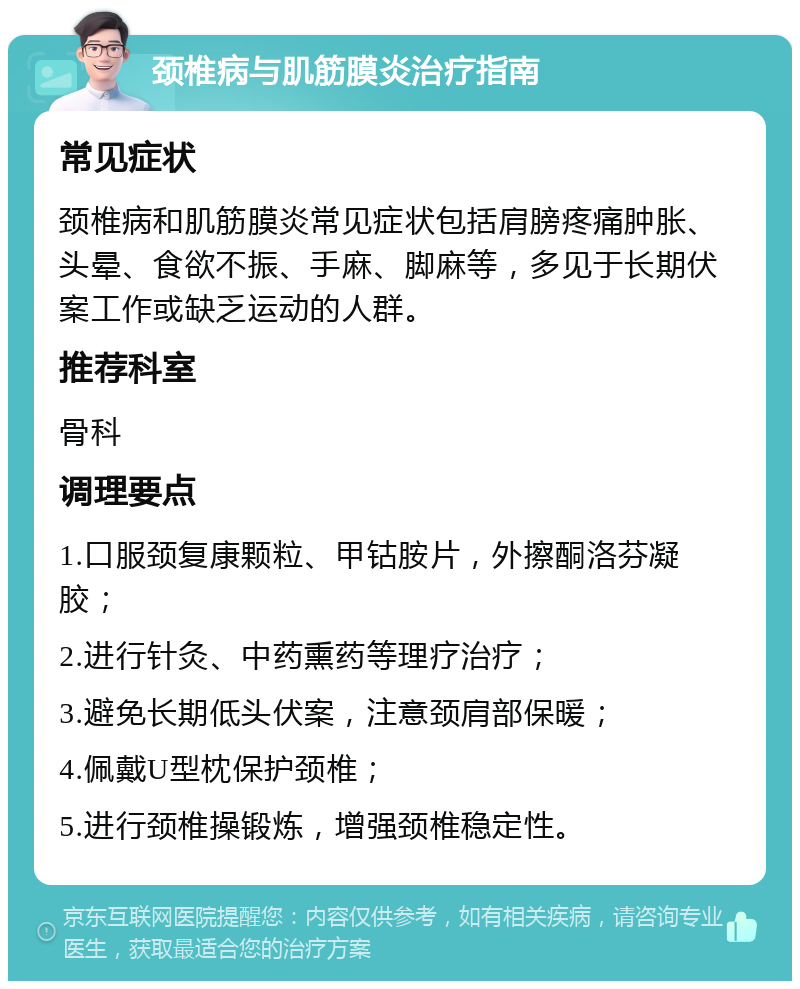 颈椎病与肌筋膜炎治疗指南 常见症状 颈椎病和肌筋膜炎常见症状包括肩膀疼痛肿胀、头晕、食欲不振、手麻、脚麻等，多见于长期伏案工作或缺乏运动的人群。 推荐科室 骨科 调理要点 1.口服颈复康颗粒、甲钴胺片，外擦酮洛芬凝胶； 2.进行针灸、中药熏药等理疗治疗； 3.避免长期低头伏案，注意颈肩部保暖； 4.佩戴U型枕保护颈椎； 5.进行颈椎操锻炼，增强颈椎稳定性。