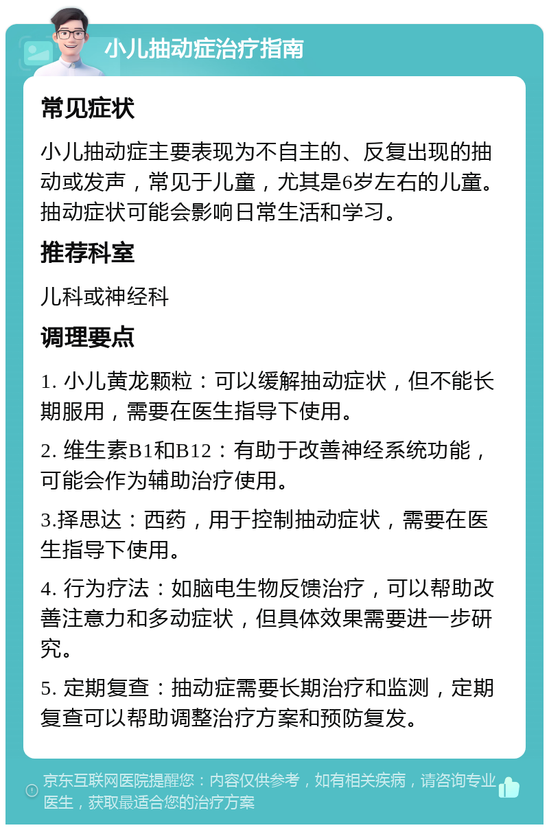 小儿抽动症治疗指南 常见症状 小儿抽动症主要表现为不自主的、反复出现的抽动或发声，常见于儿童，尤其是6岁左右的儿童。抽动症状可能会影响日常生活和学习。 推荐科室 儿科或神经科 调理要点 1. 小儿黄龙颗粒：可以缓解抽动症状，但不能长期服用，需要在医生指导下使用。 2. 维生素B1和B12：有助于改善神经系统功能，可能会作为辅助治疗使用。 3.择思达：西药，用于控制抽动症状，需要在医生指导下使用。 4. 行为疗法：如脑电生物反馈治疗，可以帮助改善注意力和多动症状，但具体效果需要进一步研究。 5. 定期复查：抽动症需要长期治疗和监测，定期复查可以帮助调整治疗方案和预防复发。