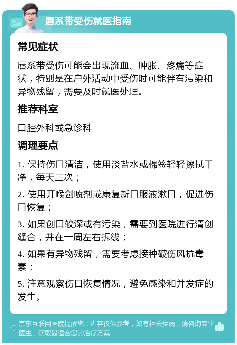 唇系带受伤就医指南 常见症状 唇系带受伤可能会出现流血、肿胀、疼痛等症状，特别是在户外活动中受伤时可能伴有污染和异物残留，需要及时就医处理。 推荐科室 口腔外科或急诊科 调理要点 1. 保持伤口清洁，使用淡盐水或棉签轻轻擦拭干净，每天三次； 2. 使用开喉剑喷剂或康复新口服液漱口，促进伤口恢复； 3. 如果创口较深或有污染，需要到医院进行清创缝合，并在一周左右拆线； 4. 如果有异物残留，需要考虑接种破伤风抗毒素； 5. 注意观察伤口恢复情况，避免感染和并发症的发生。