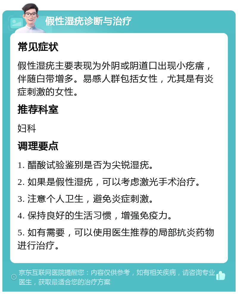 假性湿疣诊断与治疗 常见症状 假性湿疣主要表现为外阴或阴道口出现小疙瘩，伴随白带增多。易感人群包括女性，尤其是有炎症刺激的女性。 推荐科室 妇科 调理要点 1. 醋酸试验鉴别是否为尖锐湿疣。 2. 如果是假性湿疣，可以考虑激光手术治疗。 3. 注意个人卫生，避免炎症刺激。 4. 保持良好的生活习惯，增强免疫力。 5. 如有需要，可以使用医生推荐的局部抗炎药物进行治疗。