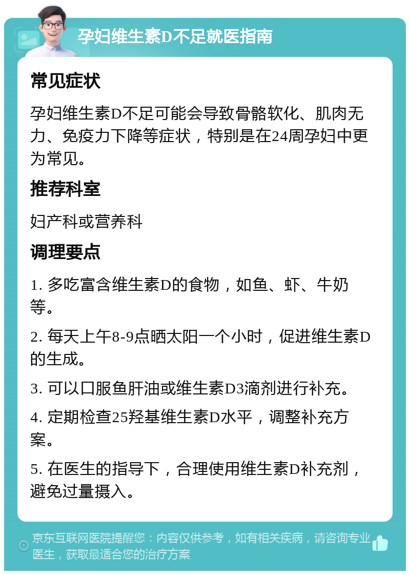 孕妇维生素D不足就医指南 常见症状 孕妇维生素D不足可能会导致骨骼软化、肌肉无力、免疫力下降等症状，特别是在24周孕妇中更为常见。 推荐科室 妇产科或营养科 调理要点 1. 多吃富含维生素D的食物，如鱼、虾、牛奶等。 2. 每天上午8-9点晒太阳一个小时，促进维生素D的生成。 3. 可以口服鱼肝油或维生素D3滴剂进行补充。 4. 定期检查25羟基维生素D水平，调整补充方案。 5. 在医生的指导下，合理使用维生素D补充剂，避免过量摄入。