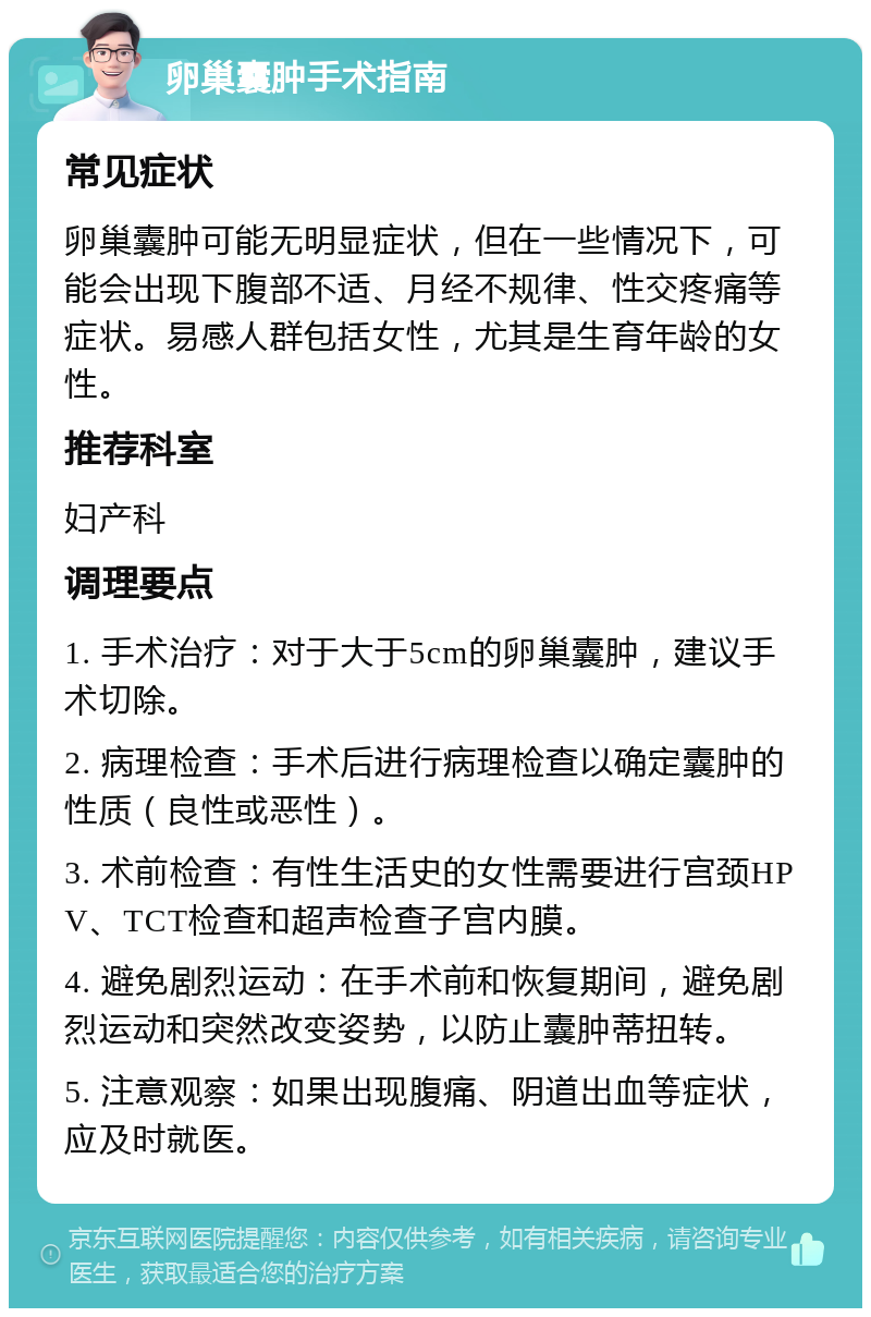 卵巢囊肿手术指南 常见症状 卵巢囊肿可能无明显症状，但在一些情况下，可能会出现下腹部不适、月经不规律、性交疼痛等症状。易感人群包括女性，尤其是生育年龄的女性。 推荐科室 妇产科 调理要点 1. 手术治疗：对于大于5cm的卵巢囊肿，建议手术切除。 2. 病理检查：手术后进行病理检查以确定囊肿的性质（良性或恶性）。 3. 术前检查：有性生活史的女性需要进行宫颈HPV、TCT检查和超声检查子宫内膜。 4. 避免剧烈运动：在手术前和恢复期间，避免剧烈运动和突然改变姿势，以防止囊肿蒂扭转。 5. 注意观察：如果出现腹痛、阴道出血等症状，应及时就医。