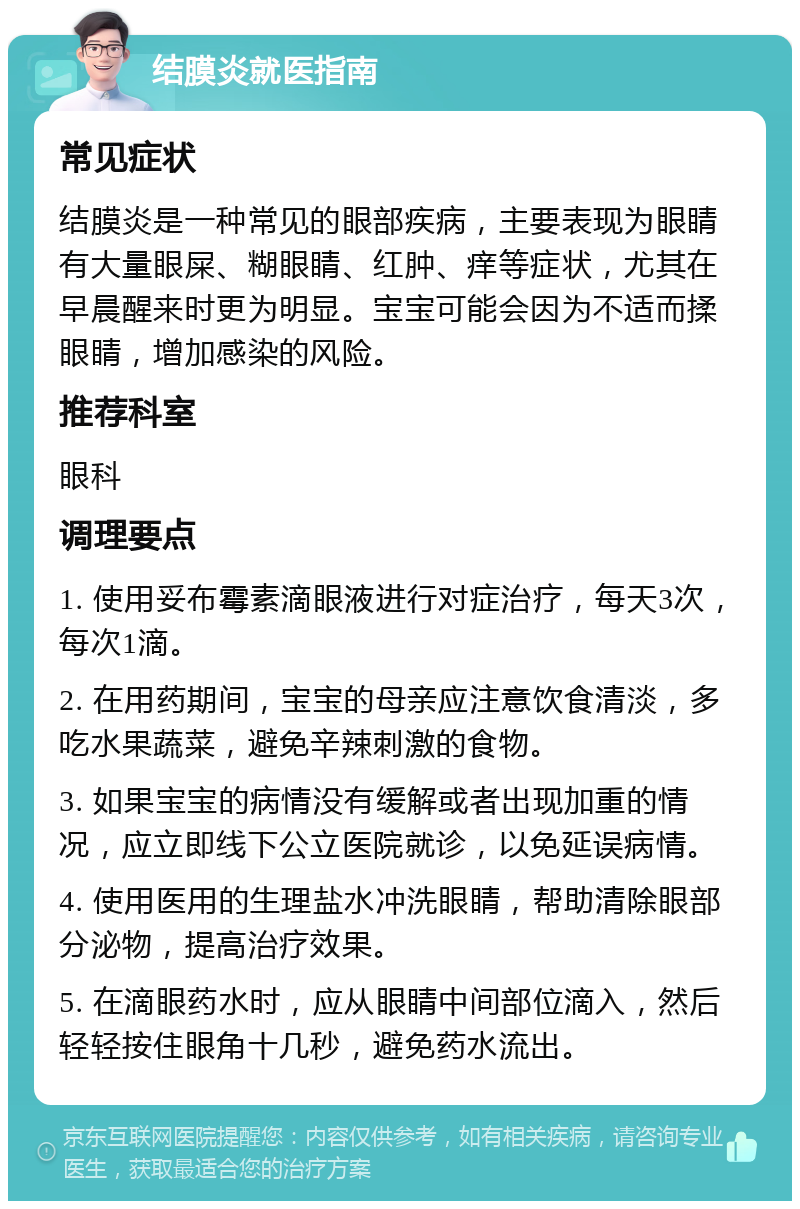 结膜炎就医指南 常见症状 结膜炎是一种常见的眼部疾病，主要表现为眼睛有大量眼屎、糊眼睛、红肿、痒等症状，尤其在早晨醒来时更为明显。宝宝可能会因为不适而揉眼睛，增加感染的风险。 推荐科室 眼科 调理要点 1. 使用妥布霉素滴眼液进行对症治疗，每天3次，每次1滴。 2. 在用药期间，宝宝的母亲应注意饮食清淡，多吃水果蔬菜，避免辛辣刺激的食物。 3. 如果宝宝的病情没有缓解或者出现加重的情况，应立即线下公立医院就诊，以免延误病情。 4. 使用医用的生理盐水冲洗眼睛，帮助清除眼部分泌物，提高治疗效果。 5. 在滴眼药水时，应从眼睛中间部位滴入，然后轻轻按住眼角十几秒，避免药水流出。