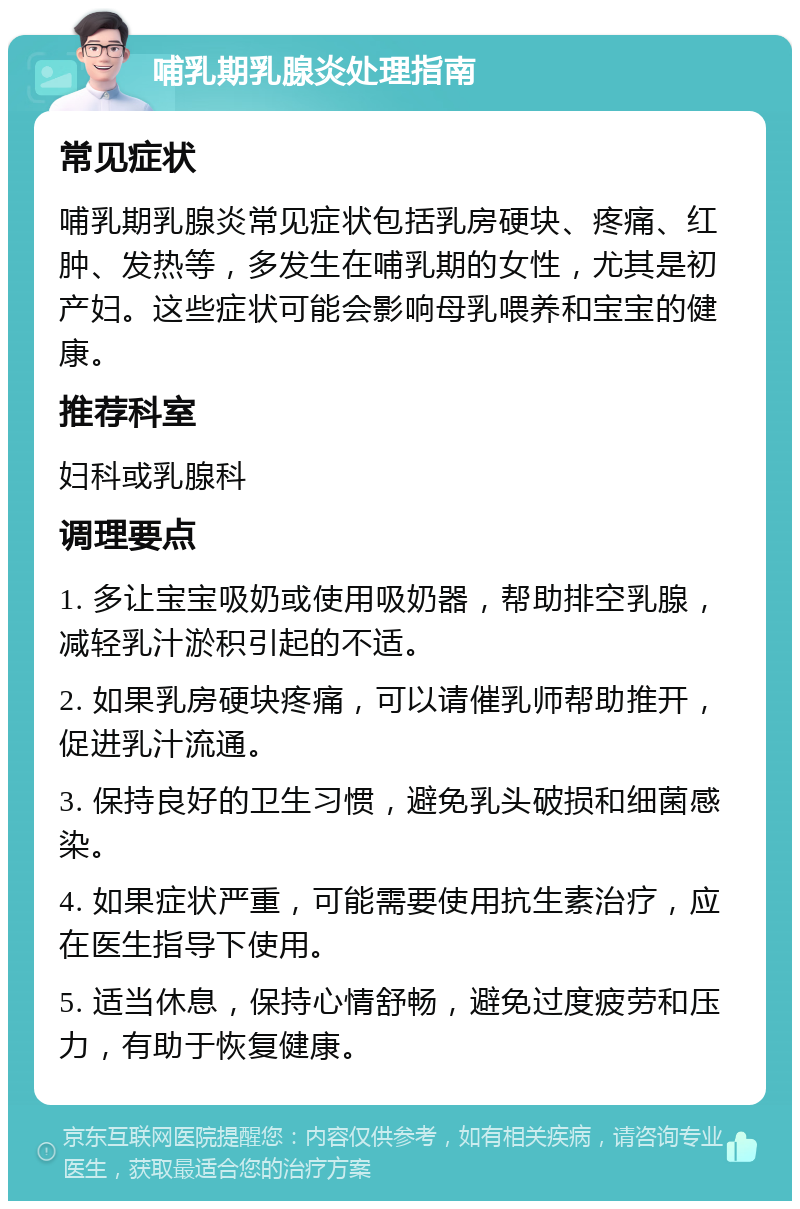 哺乳期乳腺炎处理指南 常见症状 哺乳期乳腺炎常见症状包括乳房硬块、疼痛、红肿、发热等，多发生在哺乳期的女性，尤其是初产妇。这些症状可能会影响母乳喂养和宝宝的健康。 推荐科室 妇科或乳腺科 调理要点 1. 多让宝宝吸奶或使用吸奶器，帮助排空乳腺，减轻乳汁淤积引起的不适。 2. 如果乳房硬块疼痛，可以请催乳师帮助推开，促进乳汁流通。 3. 保持良好的卫生习惯，避免乳头破损和细菌感染。 4. 如果症状严重，可能需要使用抗生素治疗，应在医生指导下使用。 5. 适当休息，保持心情舒畅，避免过度疲劳和压力，有助于恢复健康。