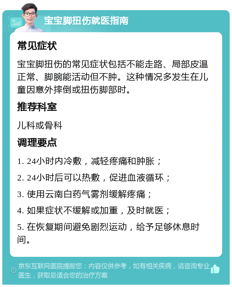 宝宝脚扭伤就医指南 常见症状 宝宝脚扭伤的常见症状包括不能走路、局部皮温正常、脚腕能活动但不肿。这种情况多发生在儿童因意外摔倒或扭伤脚部时。 推荐科室 儿科或骨科 调理要点 1. 24小时内冷敷，减轻疼痛和肿胀； 2. 24小时后可以热敷，促进血液循环； 3. 使用云南白药气雾剂缓解疼痛； 4. 如果症状不缓解或加重，及时就医； 5. 在恢复期间避免剧烈运动，给予足够休息时间。