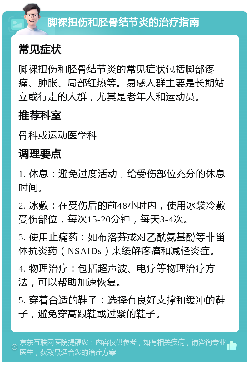 脚裸扭伤和胫骨结节炎的治疗指南 常见症状 脚裸扭伤和胫骨结节炎的常见症状包括脚部疼痛、肿胀、局部红热等。易感人群主要是长期站立或行走的人群，尤其是老年人和运动员。 推荐科室 骨科或运动医学科 调理要点 1. 休息：避免过度活动，给受伤部位充分的休息时间。 2. 冰敷：在受伤后的前48小时内，使用冰袋冷敷受伤部位，每次15-20分钟，每天3-4次。 3. 使用止痛药：如布洛芬或对乙酰氨基酚等非甾体抗炎药（NSAIDs）来缓解疼痛和减轻炎症。 4. 物理治疗：包括超声波、电疗等物理治疗方法，可以帮助加速恢复。 5. 穿着合适的鞋子：选择有良好支撑和缓冲的鞋子，避免穿高跟鞋或过紧的鞋子。