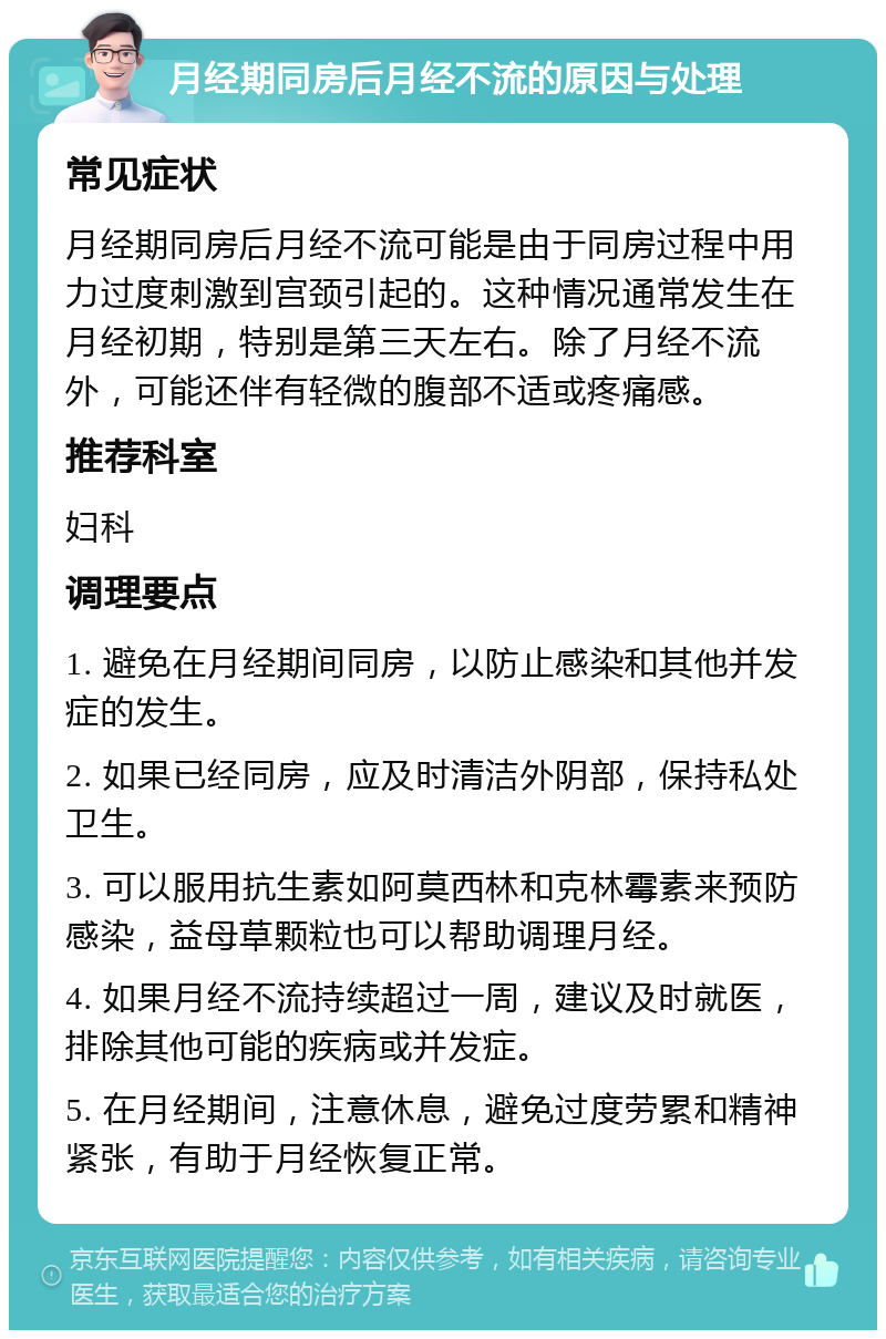 月经期同房后月经不流的原因与处理 常见症状 月经期同房后月经不流可能是由于同房过程中用力过度刺激到宫颈引起的。这种情况通常发生在月经初期，特别是第三天左右。除了月经不流外，可能还伴有轻微的腹部不适或疼痛感。 推荐科室 妇科 调理要点 1. 避免在月经期间同房，以防止感染和其他并发症的发生。 2. 如果已经同房，应及时清洁外阴部，保持私处卫生。 3. 可以服用抗生素如阿莫西林和克林霉素来预防感染，益母草颗粒也可以帮助调理月经。 4. 如果月经不流持续超过一周，建议及时就医，排除其他可能的疾病或并发症。 5. 在月经期间，注意休息，避免过度劳累和精神紧张，有助于月经恢复正常。