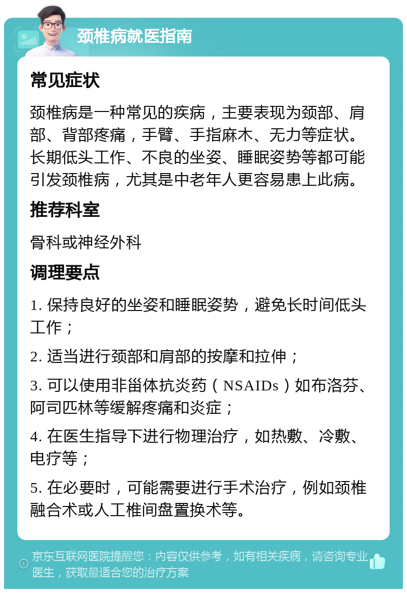 颈椎病就医指南 常见症状 颈椎病是一种常见的疾病，主要表现为颈部、肩部、背部疼痛，手臂、手指麻木、无力等症状。长期低头工作、不良的坐姿、睡眠姿势等都可能引发颈椎病，尤其是中老年人更容易患上此病。 推荐科室 骨科或神经外科 调理要点 1. 保持良好的坐姿和睡眠姿势，避免长时间低头工作； 2. 适当进行颈部和肩部的按摩和拉伸； 3. 可以使用非甾体抗炎药（NSAIDs）如布洛芬、阿司匹林等缓解疼痛和炎症； 4. 在医生指导下进行物理治疗，如热敷、冷敷、电疗等； 5. 在必要时，可能需要进行手术治疗，例如颈椎融合术或人工椎间盘置换术等。