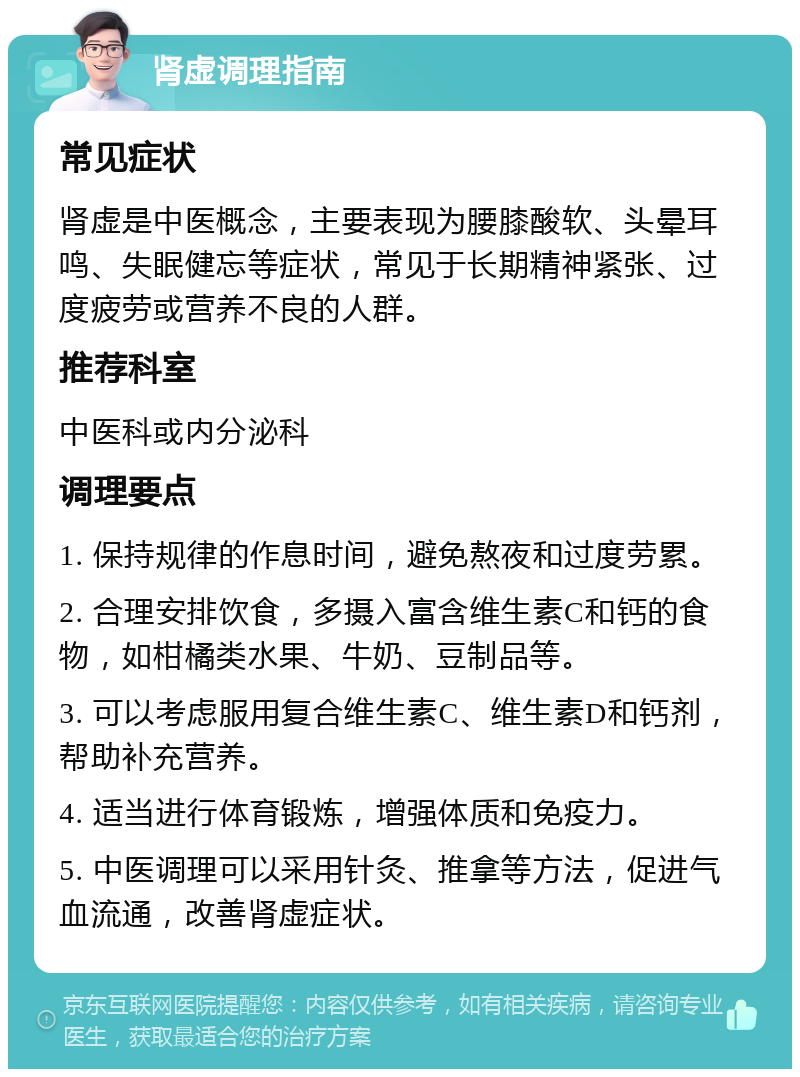 肾虚调理指南 常见症状 肾虚是中医概念，主要表现为腰膝酸软、头晕耳鸣、失眠健忘等症状，常见于长期精神紧张、过度疲劳或营养不良的人群。 推荐科室 中医科或内分泌科 调理要点 1. 保持规律的作息时间，避免熬夜和过度劳累。 2. 合理安排饮食，多摄入富含维生素C和钙的食物，如柑橘类水果、牛奶、豆制品等。 3. 可以考虑服用复合维生素C、维生素D和钙剂，帮助补充营养。 4. 适当进行体育锻炼，增强体质和免疫力。 5. 中医调理可以采用针灸、推拿等方法，促进气血流通，改善肾虚症状。