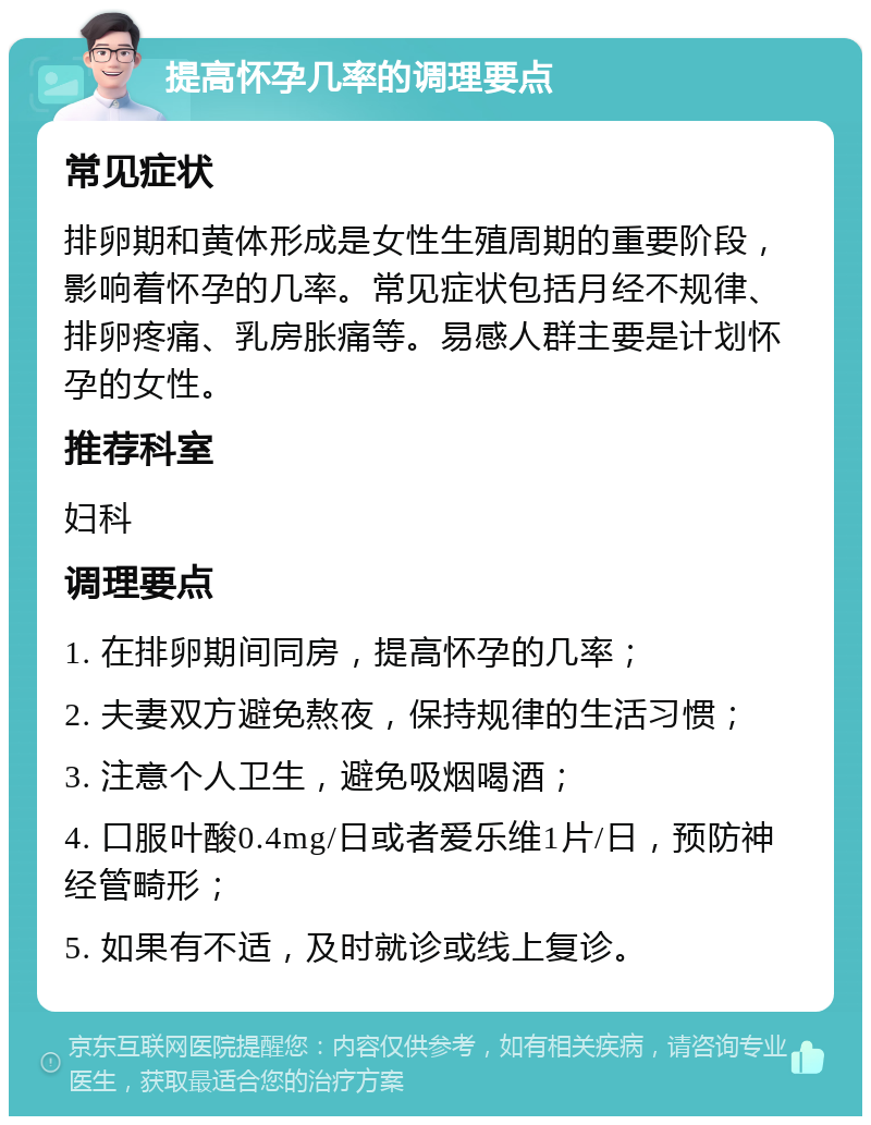 提高怀孕几率的调理要点 常见症状 排卵期和黄体形成是女性生殖周期的重要阶段，影响着怀孕的几率。常见症状包括月经不规律、排卵疼痛、乳房胀痛等。易感人群主要是计划怀孕的女性。 推荐科室 妇科 调理要点 1. 在排卵期间同房，提高怀孕的几率； 2. 夫妻双方避免熬夜，保持规律的生活习惯； 3. 注意个人卫生，避免吸烟喝酒； 4. 口服叶酸0.4mg/日或者爱乐维1片/日，预防神经管畸形； 5. 如果有不适，及时就诊或线上复诊。