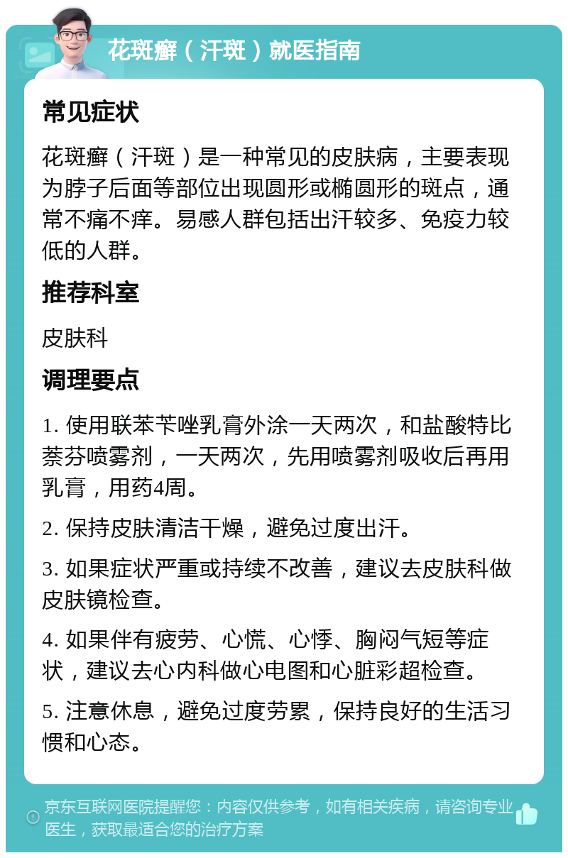 花斑癣（汗斑）就医指南 常见症状 花斑癣（汗斑）是一种常见的皮肤病，主要表现为脖子后面等部位出现圆形或椭圆形的斑点，通常不痛不痒。易感人群包括出汗较多、免疫力较低的人群。 推荐科室 皮肤科 调理要点 1. 使用联苯苄唑乳膏外涂一天两次，和盐酸特比萘芬喷雾剂，一天两次，先用喷雾剂吸收后再用乳膏，用药4周。 2. 保持皮肤清洁干燥，避免过度出汗。 3. 如果症状严重或持续不改善，建议去皮肤科做皮肤镜检查。 4. 如果伴有疲劳、心慌、心悸、胸闷气短等症状，建议去心内科做心电图和心脏彩超检查。 5. 注意休息，避免过度劳累，保持良好的生活习惯和心态。