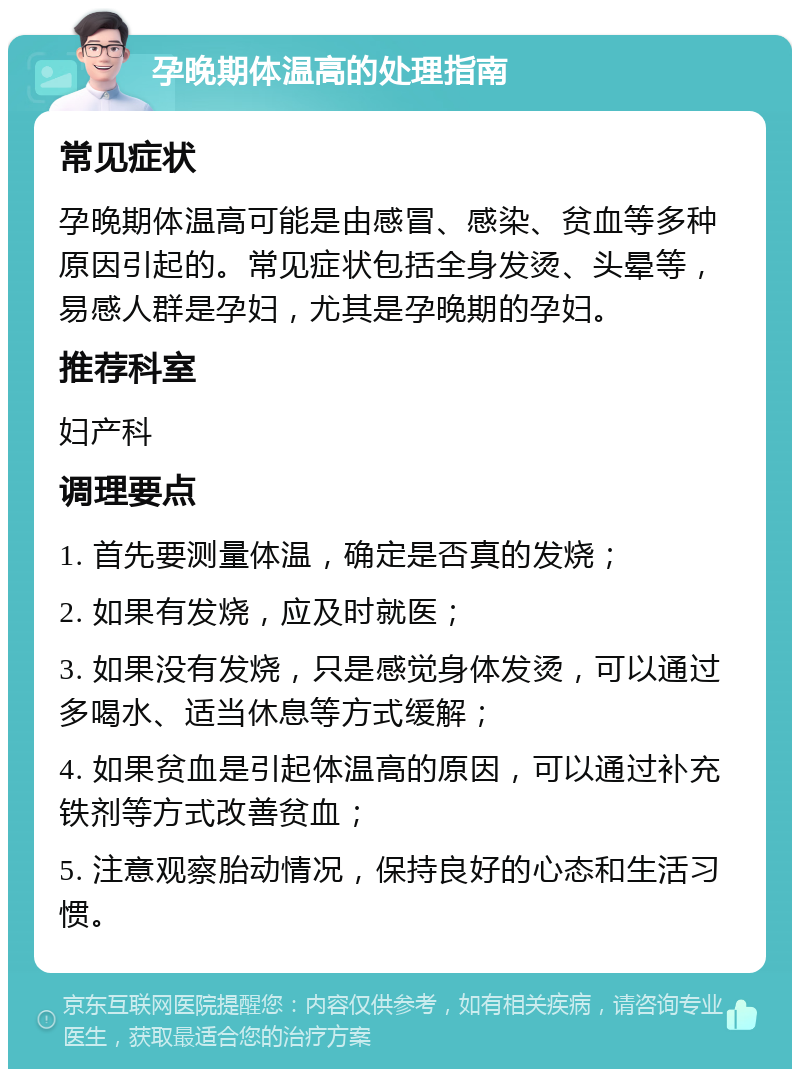 孕晚期体温高的处理指南 常见症状 孕晚期体温高可能是由感冒、感染、贫血等多种原因引起的。常见症状包括全身发烫、头晕等，易感人群是孕妇，尤其是孕晚期的孕妇。 推荐科室 妇产科 调理要点 1. 首先要测量体温，确定是否真的发烧； 2. 如果有发烧，应及时就医； 3. 如果没有发烧，只是感觉身体发烫，可以通过多喝水、适当休息等方式缓解； 4. 如果贫血是引起体温高的原因，可以通过补充铁剂等方式改善贫血； 5. 注意观察胎动情况，保持良好的心态和生活习惯。