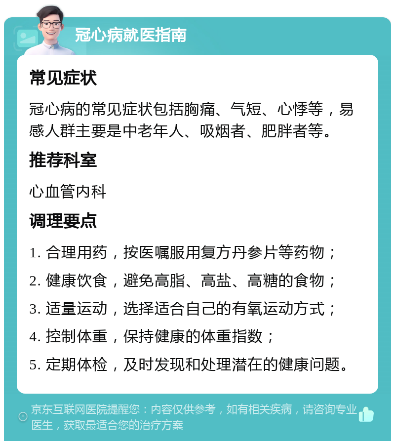 冠心病就医指南 常见症状 冠心病的常见症状包括胸痛、气短、心悸等，易感人群主要是中老年人、吸烟者、肥胖者等。 推荐科室 心血管内科 调理要点 1. 合理用药，按医嘱服用复方丹参片等药物； 2. 健康饮食，避免高脂、高盐、高糖的食物； 3. 适量运动，选择适合自己的有氧运动方式； 4. 控制体重，保持健康的体重指数； 5. 定期体检，及时发现和处理潜在的健康问题。