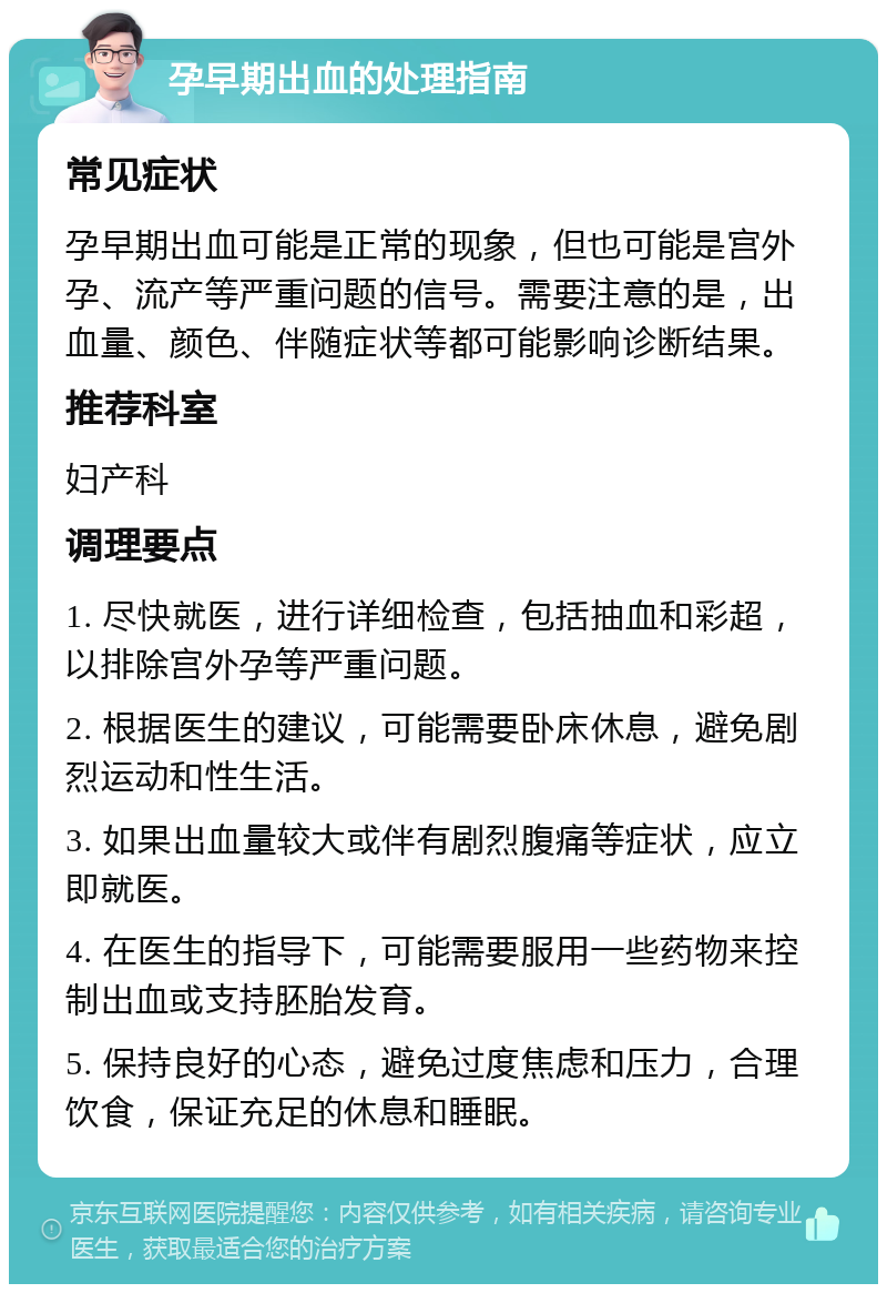 孕早期出血的处理指南 常见症状 孕早期出血可能是正常的现象，但也可能是宫外孕、流产等严重问题的信号。需要注意的是，出血量、颜色、伴随症状等都可能影响诊断结果。 推荐科室 妇产科 调理要点 1. 尽快就医，进行详细检查，包括抽血和彩超，以排除宫外孕等严重问题。 2. 根据医生的建议，可能需要卧床休息，避免剧烈运动和性生活。 3. 如果出血量较大或伴有剧烈腹痛等症状，应立即就医。 4. 在医生的指导下，可能需要服用一些药物来控制出血或支持胚胎发育。 5. 保持良好的心态，避免过度焦虑和压力，合理饮食，保证充足的休息和睡眠。