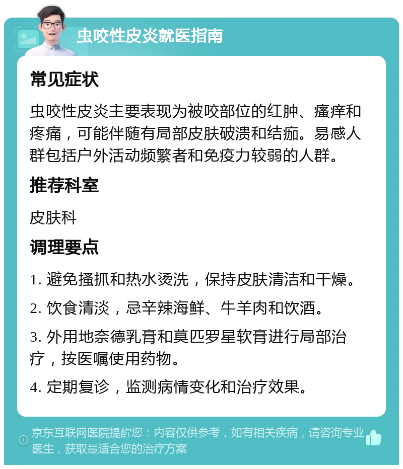 虫咬性皮炎就医指南 常见症状 虫咬性皮炎主要表现为被咬部位的红肿、瘙痒和疼痛，可能伴随有局部皮肤破溃和结痂。易感人群包括户外活动频繁者和免疫力较弱的人群。 推荐科室 皮肤科 调理要点 1. 避免搔抓和热水烫洗，保持皮肤清洁和干燥。 2. 饮食清淡，忌辛辣海鲜、牛羊肉和饮酒。 3. 外用地奈德乳膏和莫匹罗星软膏进行局部治疗，按医嘱使用药物。 4. 定期复诊，监测病情变化和治疗效果。