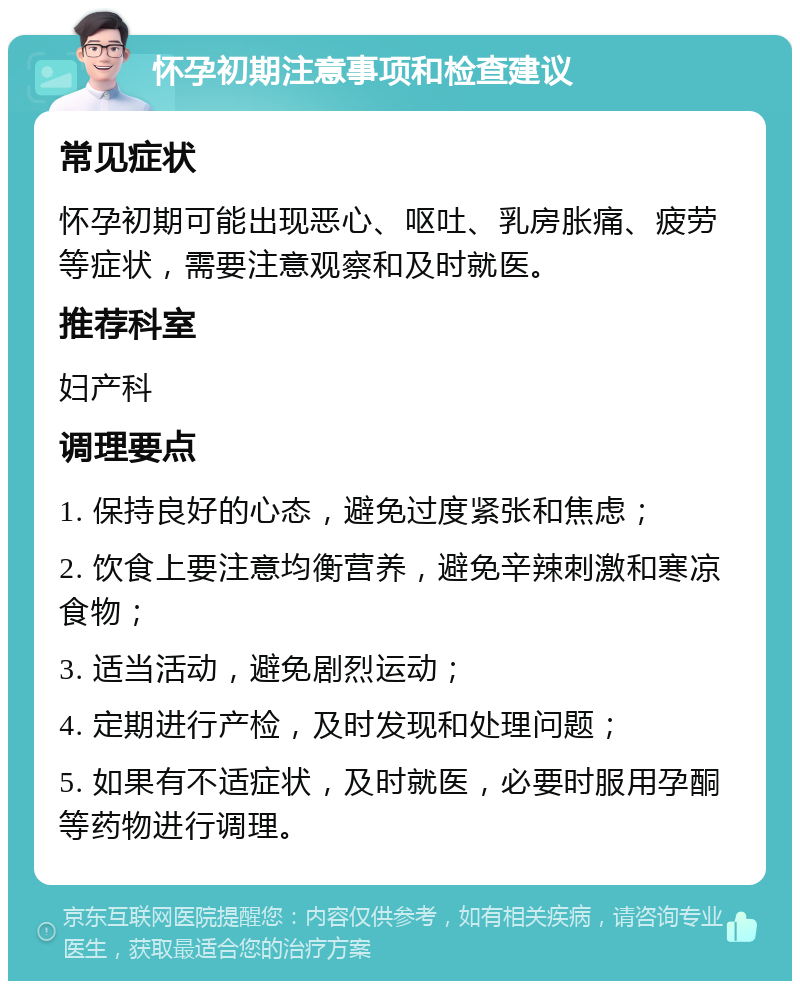 怀孕初期注意事项和检查建议 常见症状 怀孕初期可能出现恶心、呕吐、乳房胀痛、疲劳等症状，需要注意观察和及时就医。 推荐科室 妇产科 调理要点 1. 保持良好的心态，避免过度紧张和焦虑； 2. 饮食上要注意均衡营养，避免辛辣刺激和寒凉食物； 3. 适当活动，避免剧烈运动； 4. 定期进行产检，及时发现和处理问题； 5. 如果有不适症状，及时就医，必要时服用孕酮等药物进行调理。