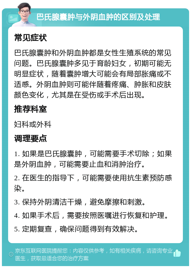 巴氏腺囊肿与外阴血肿的区别及处理 常见症状 巴氏腺囊肿和外阴血肿都是女性生殖系统的常见问题。巴氏腺囊肿多见于育龄妇女，初期可能无明显症状，随着囊肿增大可能会有局部胀痛或不适感。外阴血肿则可能伴随着疼痛、肿胀和皮肤颜色变化，尤其是在受伤或手术后出现。 推荐科室 妇科或外科 调理要点 1. 如果是巴氏腺囊肿，可能需要手术切除；如果是外阴血肿，可能需要止血和消肿治疗。 2. 在医生的指导下，可能需要使用抗生素预防感染。 3. 保持外阴清洁干燥，避免摩擦和刺激。 4. 如果手术后，需要按照医嘱进行恢复和护理。 5. 定期复查，确保问题得到有效解决。