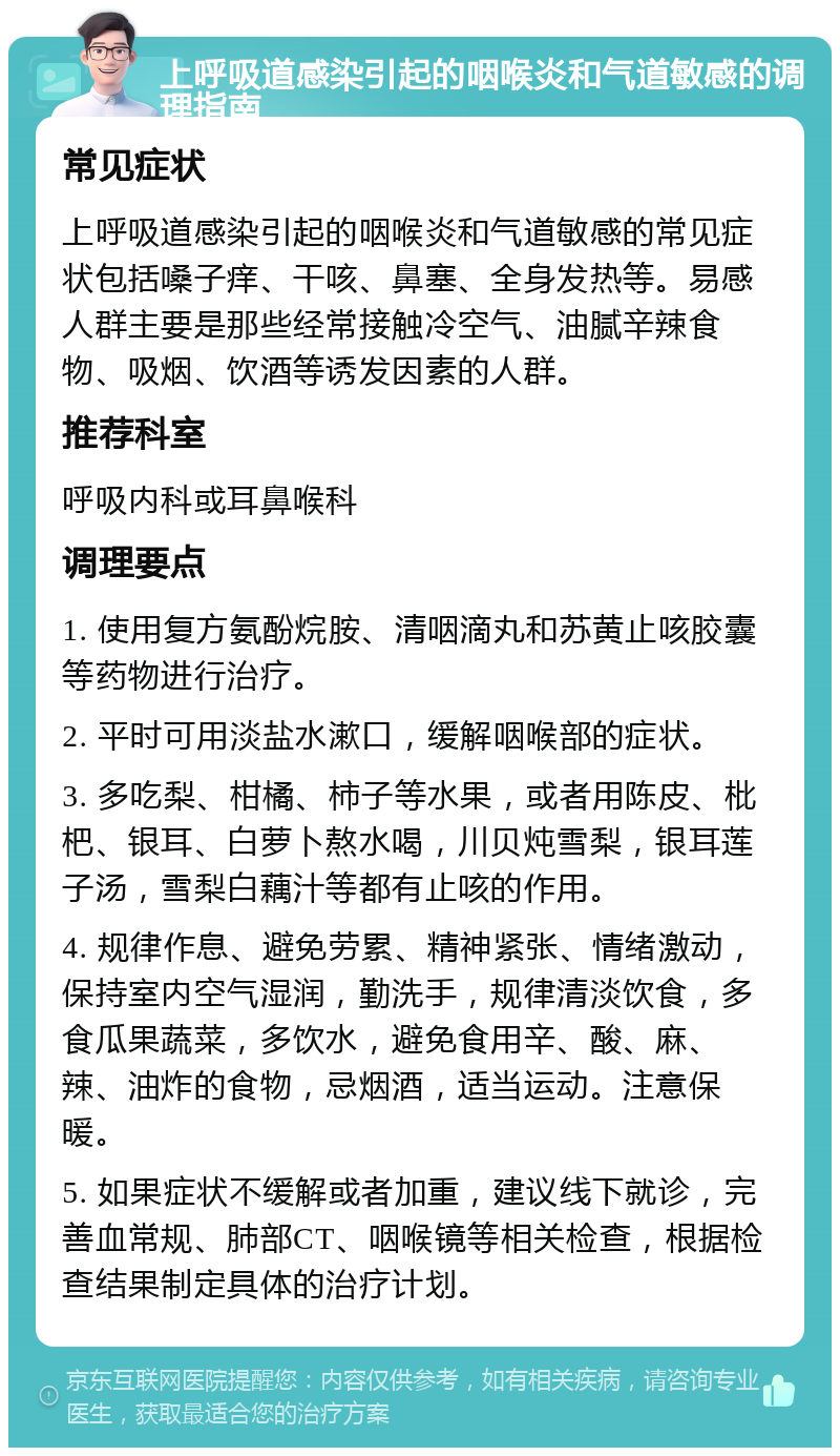 上呼吸道感染引起的咽喉炎和气道敏感的调理指南 常见症状 上呼吸道感染引起的咽喉炎和气道敏感的常见症状包括嗓子痒、干咳、鼻塞、全身发热等。易感人群主要是那些经常接触冷空气、油腻辛辣食物、吸烟、饮酒等诱发因素的人群。 推荐科室 呼吸内科或耳鼻喉科 调理要点 1. 使用复方氨酚烷胺、清咽滴丸和苏黄止咳胶囊等药物进行治疗。 2. 平时可用淡盐水漱口，缓解咽喉部的症状。 3. 多吃梨、柑橘、柿子等水果，或者用陈皮、枇杷、银耳、白萝卜熬水喝，川贝炖雪梨，银耳莲子汤，雪梨白藕汁等都有止咳的作用。 4. 规律作息、避免劳累、精神紧张、情绪激动，保持室内空气湿润，勤洗手，规律清淡饮食，多食瓜果蔬菜，多饮水，避免食用辛、酸、麻、辣、油炸的食物，忌烟酒，适当运动。注意保暖。 5. 如果症状不缓解或者加重，建议线下就诊，完善血常规、肺部CT、咽喉镜等相关检查，根据检查结果制定具体的治疗计划。