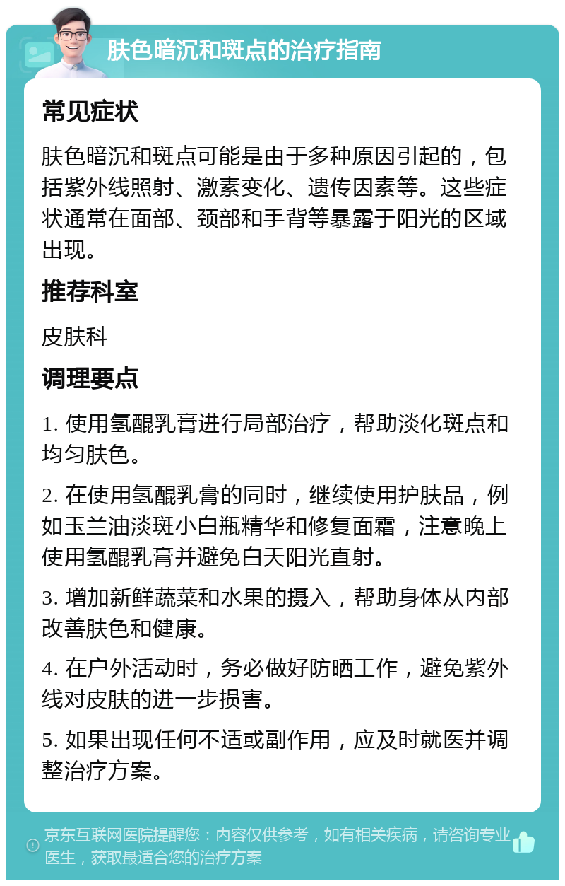 肤色暗沉和斑点的治疗指南 常见症状 肤色暗沉和斑点可能是由于多种原因引起的，包括紫外线照射、激素变化、遗传因素等。这些症状通常在面部、颈部和手背等暴露于阳光的区域出现。 推荐科室 皮肤科 调理要点 1. 使用氢醌乳膏进行局部治疗，帮助淡化斑点和均匀肤色。 2. 在使用氢醌乳膏的同时，继续使用护肤品，例如玉兰油淡斑小白瓶精华和修复面霜，注意晚上使用氢醌乳膏并避免白天阳光直射。 3. 增加新鲜蔬菜和水果的摄入，帮助身体从内部改善肤色和健康。 4. 在户外活动时，务必做好防晒工作，避免紫外线对皮肤的进一步损害。 5. 如果出现任何不适或副作用，应及时就医并调整治疗方案。