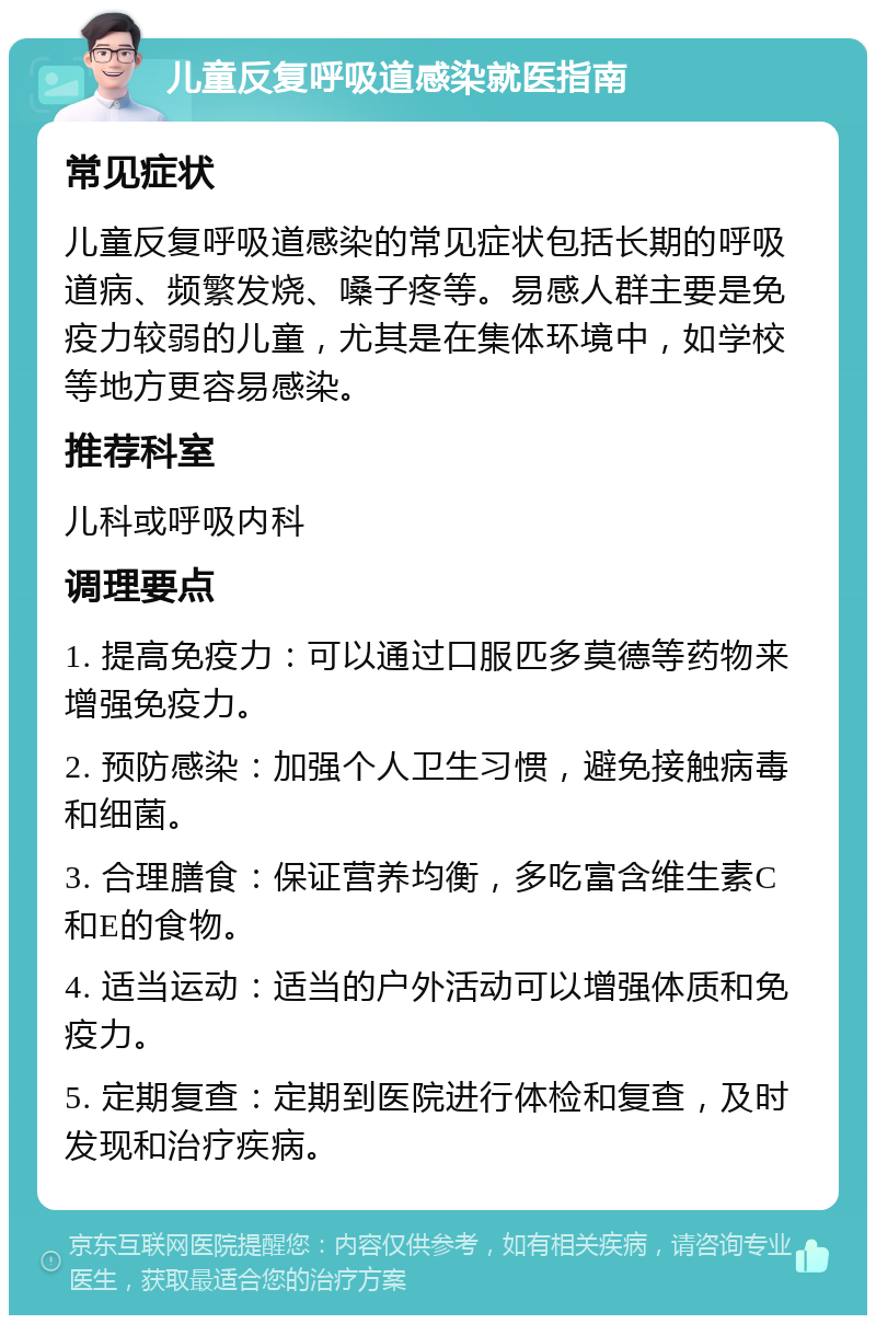 儿童反复呼吸道感染就医指南 常见症状 儿童反复呼吸道感染的常见症状包括长期的呼吸道病、频繁发烧、嗓子疼等。易感人群主要是免疫力较弱的儿童，尤其是在集体环境中，如学校等地方更容易感染。 推荐科室 儿科或呼吸内科 调理要点 1. 提高免疫力：可以通过口服匹多莫德等药物来增强免疫力。 2. 预防感染：加强个人卫生习惯，避免接触病毒和细菌。 3. 合理膳食：保证营养均衡，多吃富含维生素C和E的食物。 4. 适当运动：适当的户外活动可以增强体质和免疫力。 5. 定期复查：定期到医院进行体检和复查，及时发现和治疗疾病。