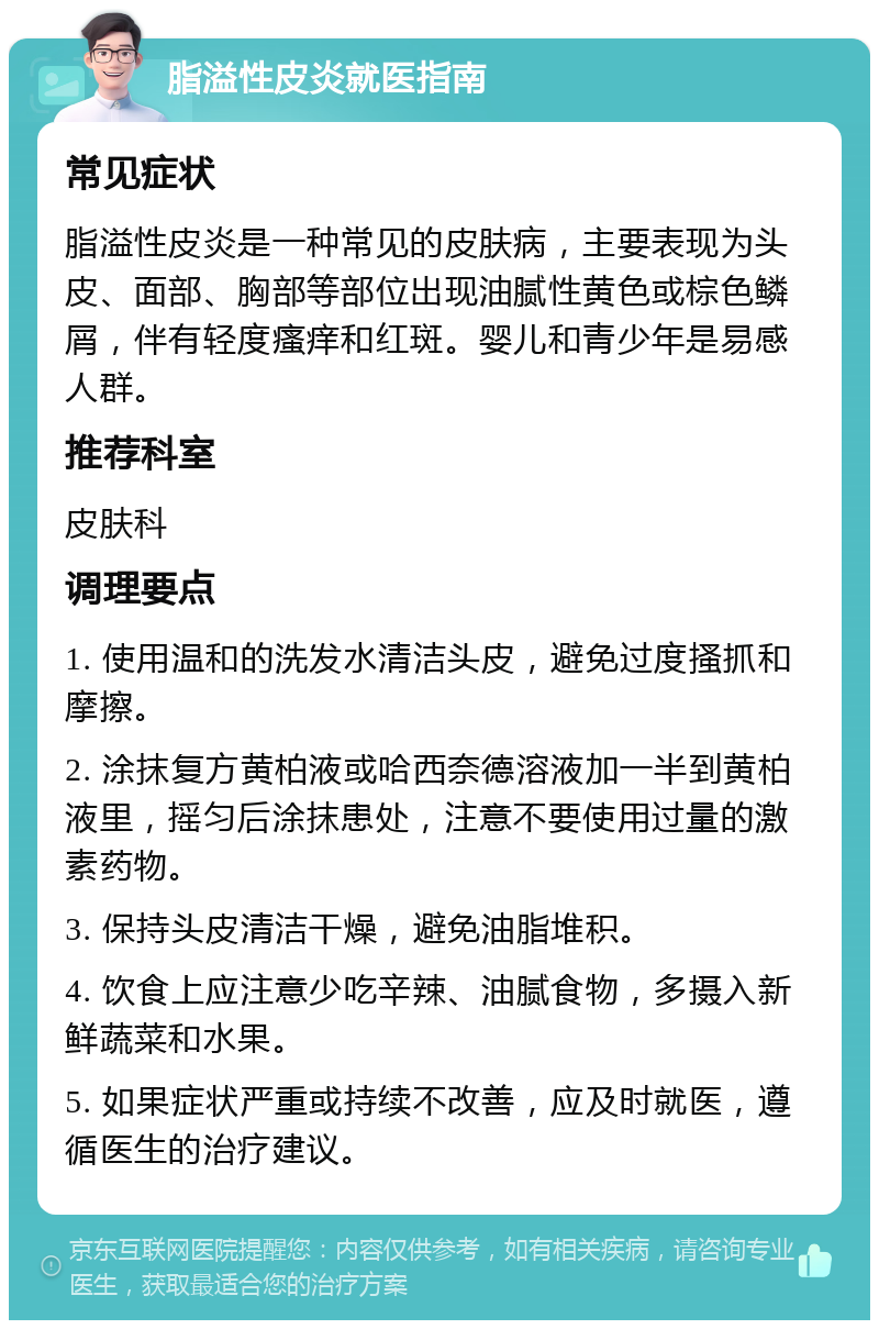 脂溢性皮炎就医指南 常见症状 脂溢性皮炎是一种常见的皮肤病，主要表现为头皮、面部、胸部等部位出现油腻性黄色或棕色鳞屑，伴有轻度瘙痒和红斑。婴儿和青少年是易感人群。 推荐科室 皮肤科 调理要点 1. 使用温和的洗发水清洁头皮，避免过度搔抓和摩擦。 2. 涂抹复方黄柏液或哈西奈德溶液加一半到黄柏液里，摇匀后涂抹患处，注意不要使用过量的激素药物。 3. 保持头皮清洁干燥，避免油脂堆积。 4. 饮食上应注意少吃辛辣、油腻食物，多摄入新鲜蔬菜和水果。 5. 如果症状严重或持续不改善，应及时就医，遵循医生的治疗建议。