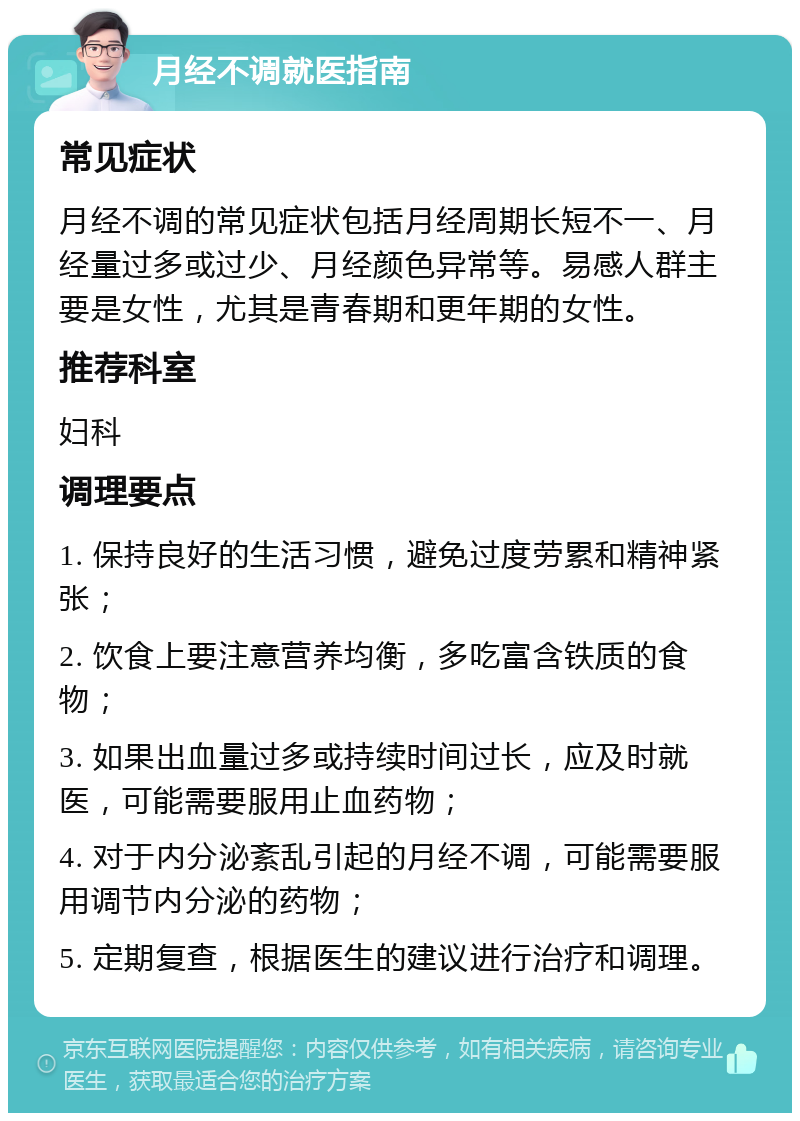 月经不调就医指南 常见症状 月经不调的常见症状包括月经周期长短不一、月经量过多或过少、月经颜色异常等。易感人群主要是女性，尤其是青春期和更年期的女性。 推荐科室 妇科 调理要点 1. 保持良好的生活习惯，避免过度劳累和精神紧张； 2. 饮食上要注意营养均衡，多吃富含铁质的食物； 3. 如果出血量过多或持续时间过长，应及时就医，可能需要服用止血药物； 4. 对于内分泌紊乱引起的月经不调，可能需要服用调节内分泌的药物； 5. 定期复查，根据医生的建议进行治疗和调理。