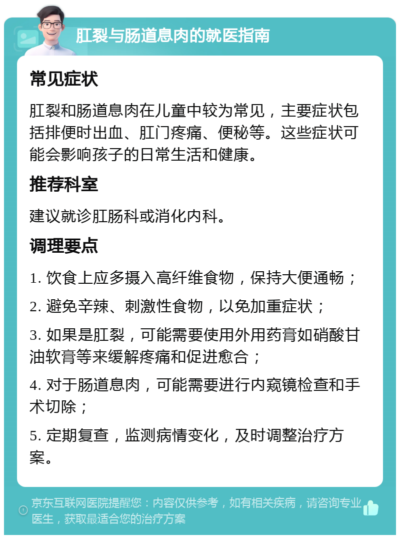 肛裂与肠道息肉的就医指南 常见症状 肛裂和肠道息肉在儿童中较为常见，主要症状包括排便时出血、肛门疼痛、便秘等。这些症状可能会影响孩子的日常生活和健康。 推荐科室 建议就诊肛肠科或消化内科。 调理要点 1. 饮食上应多摄入高纤维食物，保持大便通畅； 2. 避免辛辣、刺激性食物，以免加重症状； 3. 如果是肛裂，可能需要使用外用药膏如硝酸甘油软膏等来缓解疼痛和促进愈合； 4. 对于肠道息肉，可能需要进行内窥镜检查和手术切除； 5. 定期复查，监测病情变化，及时调整治疗方案。