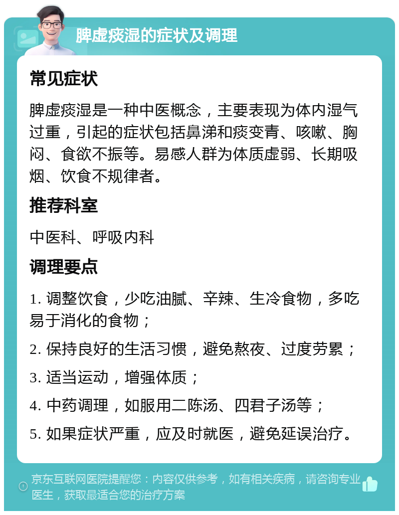 脾虚痰湿的症状及调理 常见症状 脾虚痰湿是一种中医概念，主要表现为体内湿气过重，引起的症状包括鼻涕和痰变青、咳嗽、胸闷、食欲不振等。易感人群为体质虚弱、长期吸烟、饮食不规律者。 推荐科室 中医科、呼吸内科 调理要点 1. 调整饮食，少吃油腻、辛辣、生冷食物，多吃易于消化的食物； 2. 保持良好的生活习惯，避免熬夜、过度劳累； 3. 适当运动，增强体质； 4. 中药调理，如服用二陈汤、四君子汤等； 5. 如果症状严重，应及时就医，避免延误治疗。