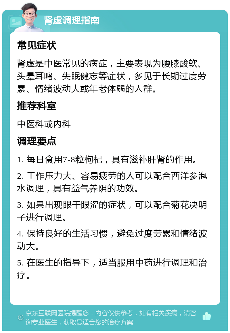 肾虚调理指南 常见症状 肾虚是中医常见的病症，主要表现为腰膝酸软、头晕耳鸣、失眠健忘等症状，多见于长期过度劳累、情绪波动大或年老体弱的人群。 推荐科室 中医科或内科 调理要点 1. 每日食用7-8粒枸杞，具有滋补肝肾的作用。 2. 工作压力大、容易疲劳的人可以配合西洋参泡水调理，具有益气养阴的功效。 3. 如果出现眼干眼涩的症状，可以配合菊花决明子进行调理。 4. 保持良好的生活习惯，避免过度劳累和情绪波动大。 5. 在医生的指导下，适当服用中药进行调理和治疗。