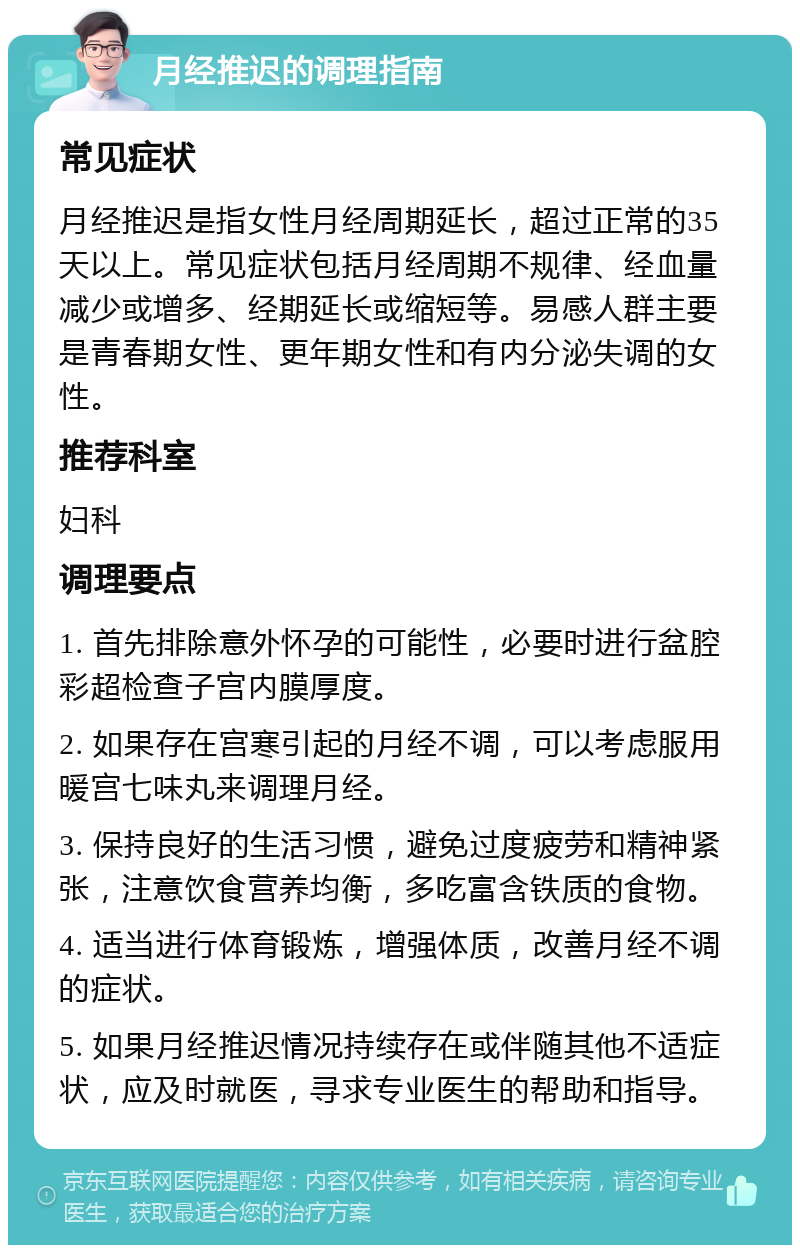 月经推迟的调理指南 常见症状 月经推迟是指女性月经周期延长，超过正常的35天以上。常见症状包括月经周期不规律、经血量减少或增多、经期延长或缩短等。易感人群主要是青春期女性、更年期女性和有内分泌失调的女性。 推荐科室 妇科 调理要点 1. 首先排除意外怀孕的可能性，必要时进行盆腔彩超检查子宫内膜厚度。 2. 如果存在宫寒引起的月经不调，可以考虑服用暖宫七味丸来调理月经。 3. 保持良好的生活习惯，避免过度疲劳和精神紧张，注意饮食营养均衡，多吃富含铁质的食物。 4. 适当进行体育锻炼，增强体质，改善月经不调的症状。 5. 如果月经推迟情况持续存在或伴随其他不适症状，应及时就医，寻求专业医生的帮助和指导。